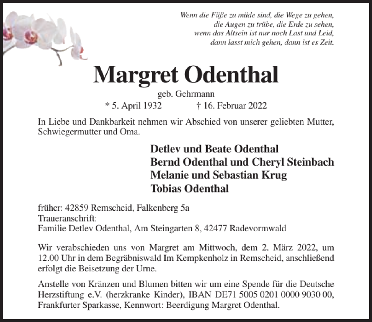 <p>Wenn die Füße zu müde sind, die Wege zu gehen,<br />die Augen zu trübe, die Erde zu sehen,<br />wenn das Altsein ist nur noch Last und Leid,<br />dann lasst mich gehen, dann ist es Zeit.</p><p>Margret Odenthal<br />geb. Gehrmann<br />* 5. April 1932<br />† 16. Februar 2022<br />In Liebe und Dankbarkeit nehmen wir Abschied von unserer geliebten Mutter,<br />Schwiegermutter und Oma.</p><p>Detlev und Beate Odenthal<br />Bernd Odenthal und Cheryl Steinbach<br />Melanie und Sebastian Krug<br />Tobias Odenthal<br />früher: 42859 Remscheid, Falkenberg 5a<br />Traueranschrift:<br />Familie Detlev Odenthal, Am Steingarten 8, 42477 Radevormwald<br />Wir verabschieden uns von Margret am Mittwoch, dem 2. März 2022, um<br />12.00 Uhr in dem Begräbniswald Im Kempkenholz in Remscheid, anschließend<br />erfolgt die Beisetzung der Urne.<br />Anstelle von Kränzen und Blumen bitten wir um eine Spende für die Deutsche<br />Herzstiftung e.V. (herzkranke Kinder), IBAN DE71 5005 0201 0000 9030,<br />Frankfurter Sparkasse, Kennwort: Beerdigung Margret Odenthal.</p>