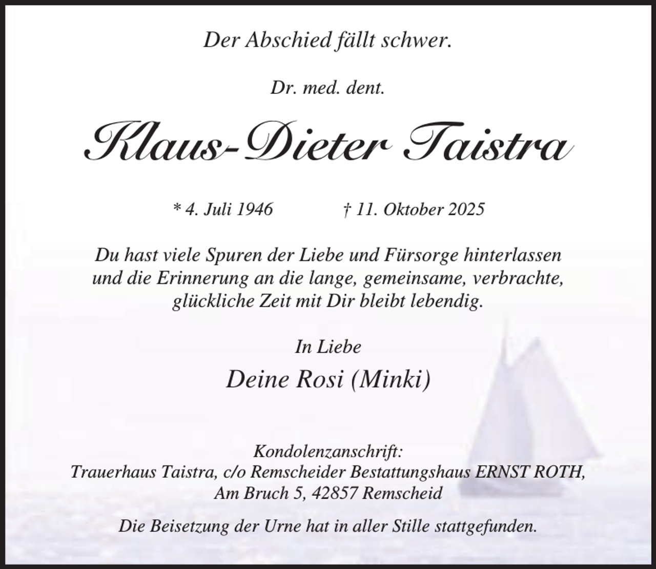 <p>Der Abschied fällt schwer.<br />Dr. med. dent.</p><p>Klaus-Dieter Taistra<br />* 4. Juli 1946</p><p>† 11. Oktober 2025</p><p>Du hast viele Spuren der Liebe und Fürsorge hinterlassen<br />und die Erinnerung an die lange, gemeinsame, verbrachte,<br />glückliche Zeit mit Dir bleibt lebendig.<br />In Liebe</p><p>Deine Rosi (Minki)<br />Kondolenzanschrift:<br />Trauerhaus Taistra, c/o Remscheider Bestattungshaus ERNST ROTH,<br />Am Bruch 5, 42857 Remscheid<br />Die Beisetzung der Urne hat in aller Stille stattgefunden.</p>