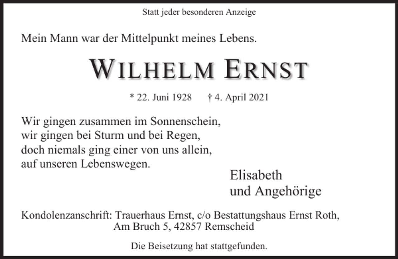 <p>Statt jeder besonderen Anzeige</p><p>Mein Mann war<br />w de<br />der Mittelpunkt<br />e pu<br />me<br />meines<br />es Lebens.<br />ebe s.</p><p>W ILHELM E RNST<br />* 22. Juni 1928</p><p>† 4. April 2021</p><p>Wir gingen zusammen im Sonnenschein,<br />wir gingen bei Sturm und bei Regen,<br />doch niemals ging einer von uns allein,<br />auf unseren Lebenswegen.</p><p>Elisabeth<br />und Angehörige</p><p>Kondolenzanschrift: Trauerhaus Ernst, c/o Bestattungshaus Ernst Roth,<br />Am Bruch 5, 42857 Remscheid<br />Die Beisetzung hat stattgefunden.</p>