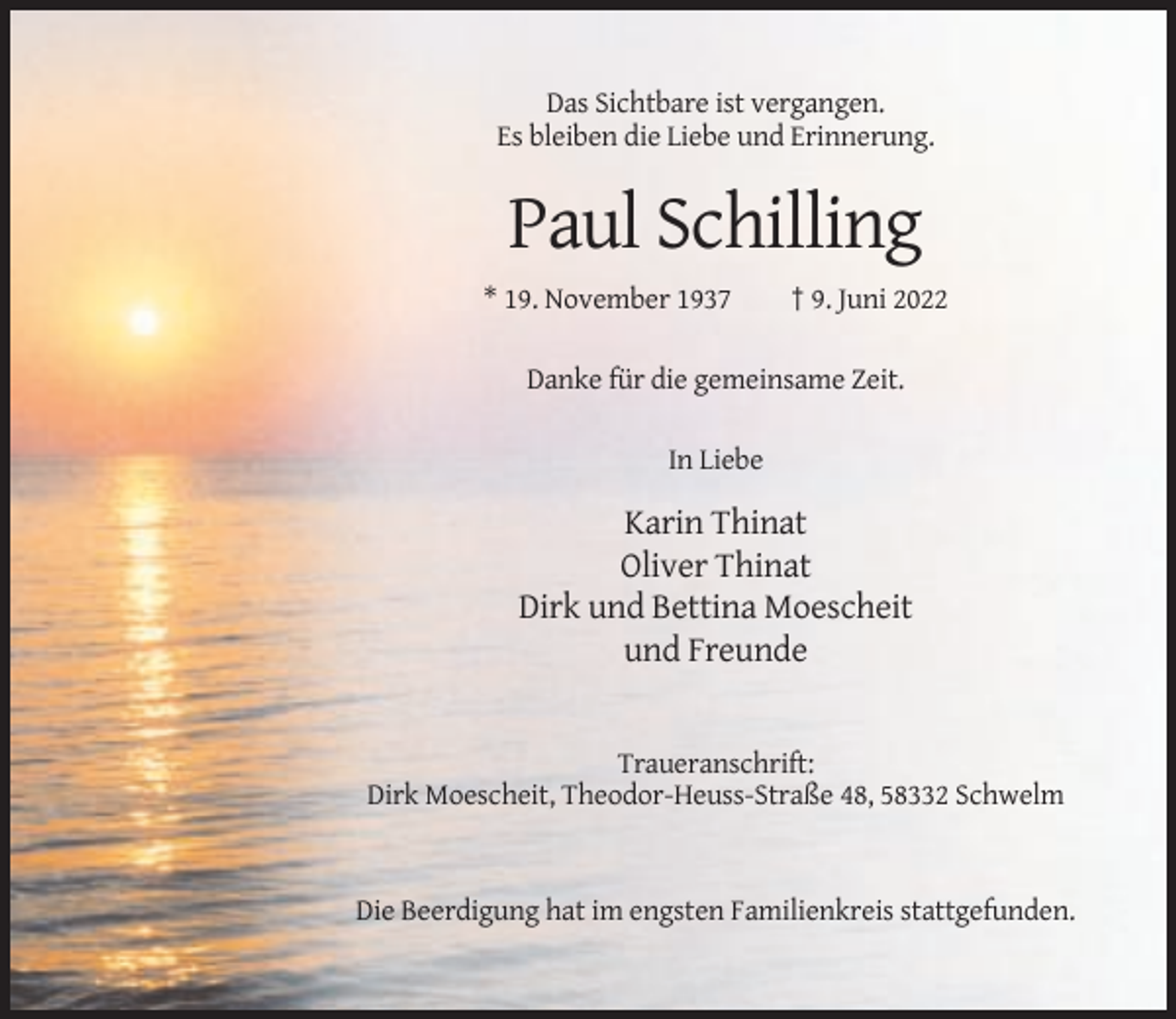<p>Das Sichtbare ist vergangen.<br />Es bleiben die Liebe und Erinnerung.</p><p>Paul Schilling<br />* 19. November 1937</p><p>† 9. Juni 2022</p><p>Danke für die gemeinsame Zeit.<br />In Liebe</p><p>Karin Thinat<br />Oliver Thinat<br />Dirk und Bettina Moescheit<br />und Freunde</p><p>Traueranschrift:<br />Dirk Moescheit, Theodor-Heuss-Straße 48, 58332 Schwelm</p><p>Die Beerdigung hat im engsten Familienkreis stattgefunden.</p>