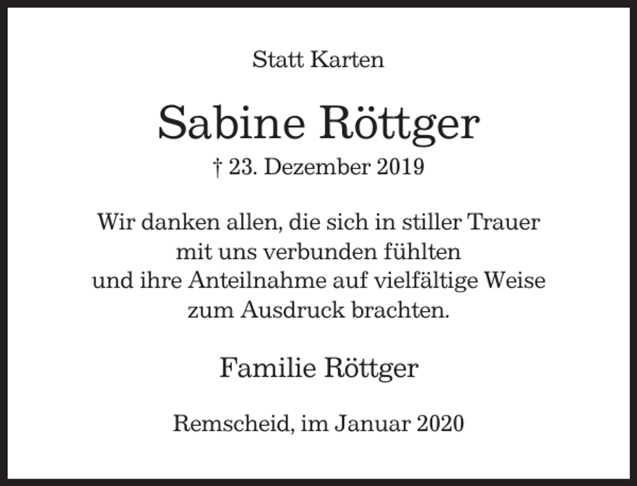 <p>Statt Karten</p><p>Sabine Röttger<br />† 23. Dezember 2019<br />Wir danken allen, die sich in stiller Trauer<br />mit uns verbunden fühlten<br />und ihre Anteilnahme auf vielfältige Weise<br />zum Ausdruck brachten.</p><p>Familie Röttger<br />Remscheid, im Januar 2020</p>