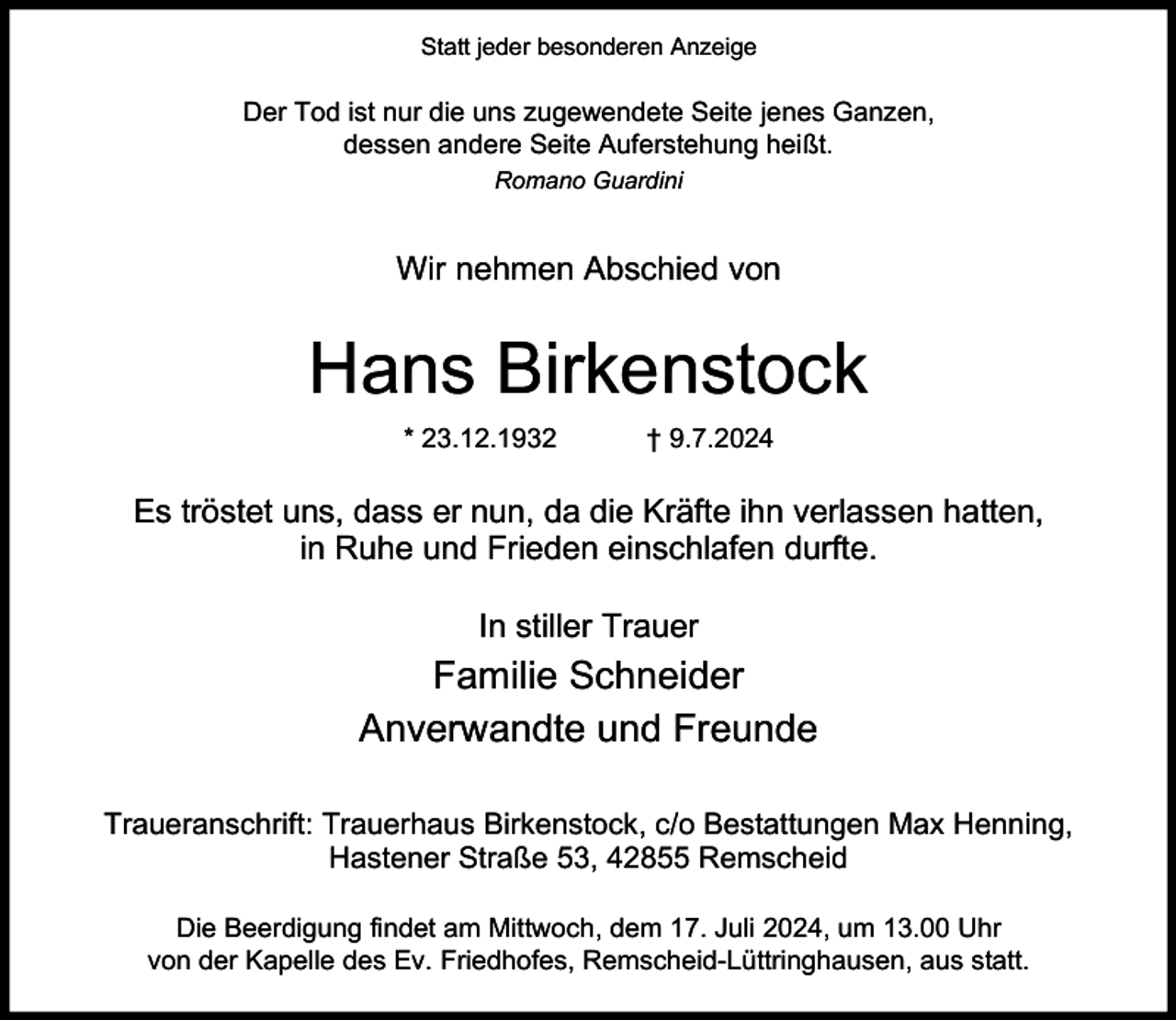 <p>Statt jeder besonderen Anzeige</p><p>Der Tod ist nur die uns zugewendete Seite jenes Ganzen,<br />dessen andere Seite Auferstehung heißt.<br />Romano Guardini</p><p>Wir nehmen Abschied von</p><p>Hans Birkenstock<br />* 23.12.1932</p><p>† 9.7.2024</p><p>Es tröstet uns, dass er nun, da die Kräfte ihn verlassen hatten,<br />in Ruhe und Frieden einschlafen durfte.<br />In stiller Trauer</p><p>Familie Schneider<br />Anverwandte und Freunde<br />Traueranschrift: Trauerhaus Birkenstock, c/o Bestattungen Max Henning,<br />Hastener Straße 53, 42855 Remscheid<br />Die Beerdigung findet am Mittwoch, dem 17. Juli 2024, um 13.00 Uhr<br />von der Kapelle des Ev. Friedhofes, Remscheid-Lüttringhausen, aus statt.</p>