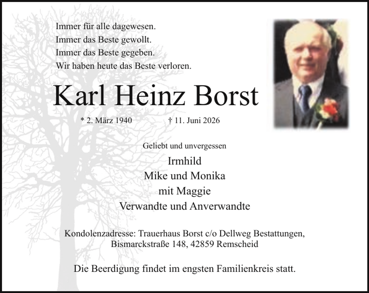 <p>Immer für alle dagewesen.<br />Immer das Beste gewollt.<br />Immer das Beste gegeben.<br />Wir haben heute das Beste verloren.</p><p>Karl Heinz Borst<br />* 2. März 1940</p><p>† 11. Juni 2026</p><p>Geliebt und unvergessen</p><p>Irmhild<br />Mike und Monika<br />mit Maggie<br />Verwandte und Anverwandte<br />Kondolenzadresse: Trauerhaus Borst c/o Dellweg Bestattungen,<br />Bismarckstraße 148, 42859 Remscheid</p><p>Die Beerdigung findet im engsten Familienkreis statt.</p>