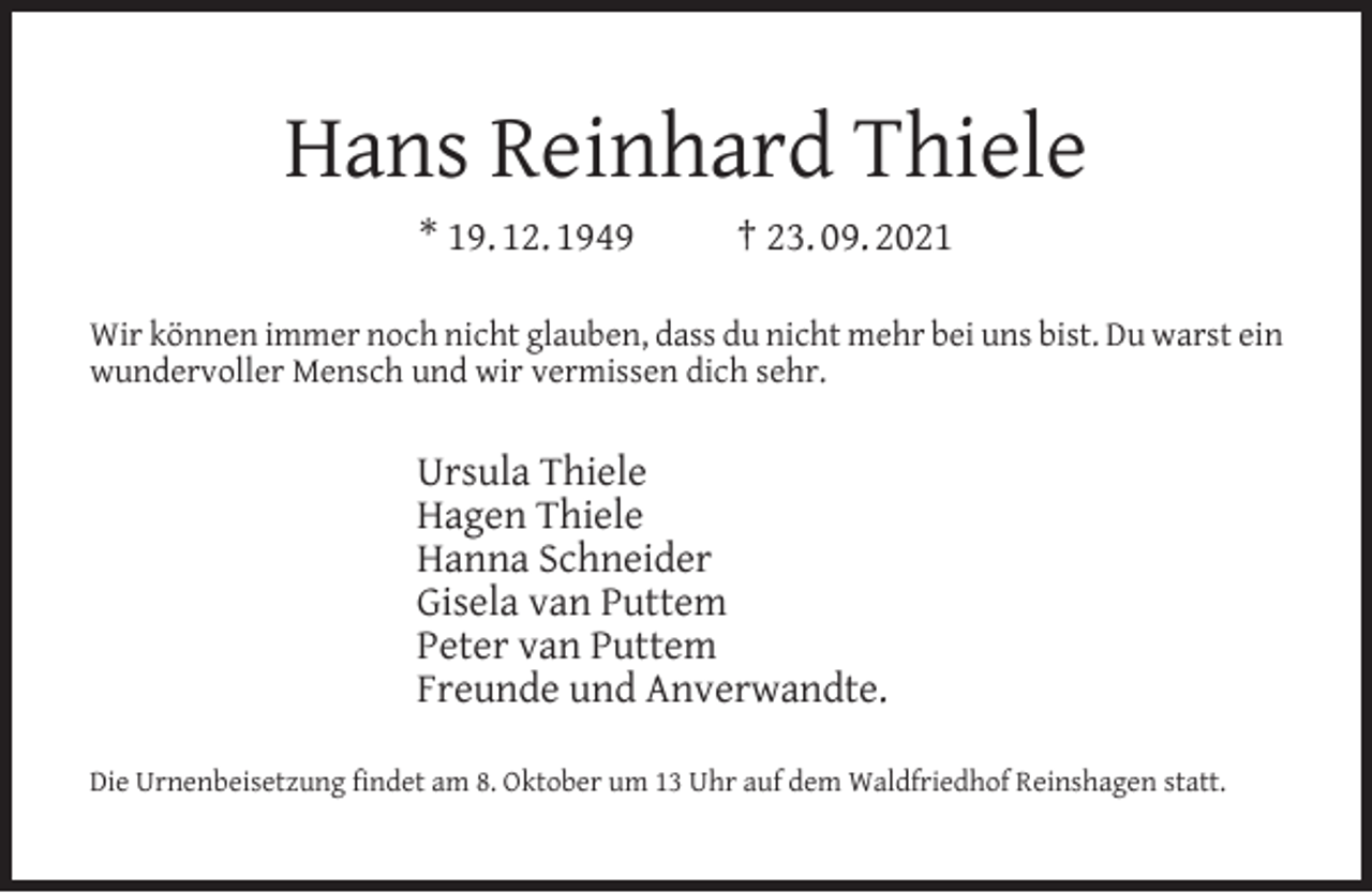<p>Hans Reinhard Thiele<br />* 19. 12. 1949</p><p>† 23. 09. 2021</p><p>Wir können immer noch nicht glauben, dass du nicht mehr bei uns bist. Du warst ein<br />wundervoller Mensch und wir vermissen dich sehr.</p><p>Ursula Thiele<br />Hagen Thiele<br />Hanna Schneider<br />Gisela van Puttem<br />Peter van Puttem<br />Freunde und Anverwandte.<br />Die Urnenbeisetzung ﬁndet am 8. Oktober um 13 Uhr auf dem Waldfriedhof Reinshagen statt.</p>