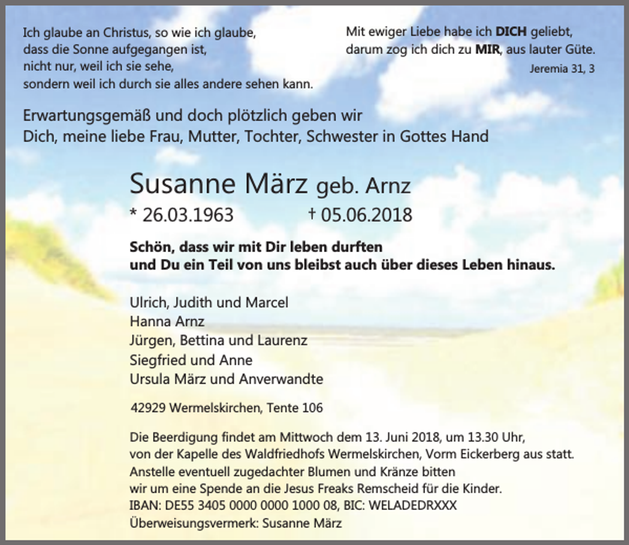 <p>Ich glaube an Christus, so wie ich glaube,<br />dass die Sonne aufgegangen ist,<br />nicht nur, weil ich sie sehe,<br />sondern weil ich durch sie alles andere sehen kann.</p><p>Mit ewiger Liebe habe ich DICH geliebt,<br />darum zog ich dich zu MIR, aus lauter Güte.<br />Jeremia 31, 3</p><p>Erwartungsgemäß und doch plötzlich geben wir<br />Dich, meine liebe Frau, Mutter, Tochter, Schwester in Gottes Hand</p><p>Susanne März geb. Arnz<br />* 26.03.1963</p><p>† 05.06.2018</p><p>Schön, dass wir mit Dir leben durften<br />und Du ein Teil von uns bleibst auch über dieses Leben hinaus.<br />Ulrich, Judith und Marcel<br />Hanna Arnz<br />Jürgen, Bettina und Laurenz<br />Siegfried und Anne<br />Ursula März und Anverwandte<br />42929 Wermelskirchen, Tente 106<br />Die Beerdigung findet am Mittwoch dem 13. Juni 2018, um 13.30 Uhr,<br />von der Kapelle des Waldfriedhofs Wermelskirchen, Vorm Eickerberg aus statt.<br />Anstelle eventuell zugedachter Blumen und Kränze bitten<br />wir um eine Spende an die Jesus Freaks Remscheid für die Kinder.<br />IBAN: DE55 3405 1008, BIC: WELADEDRXXX<br />Überweisungsvermerk: Susanne März</p>