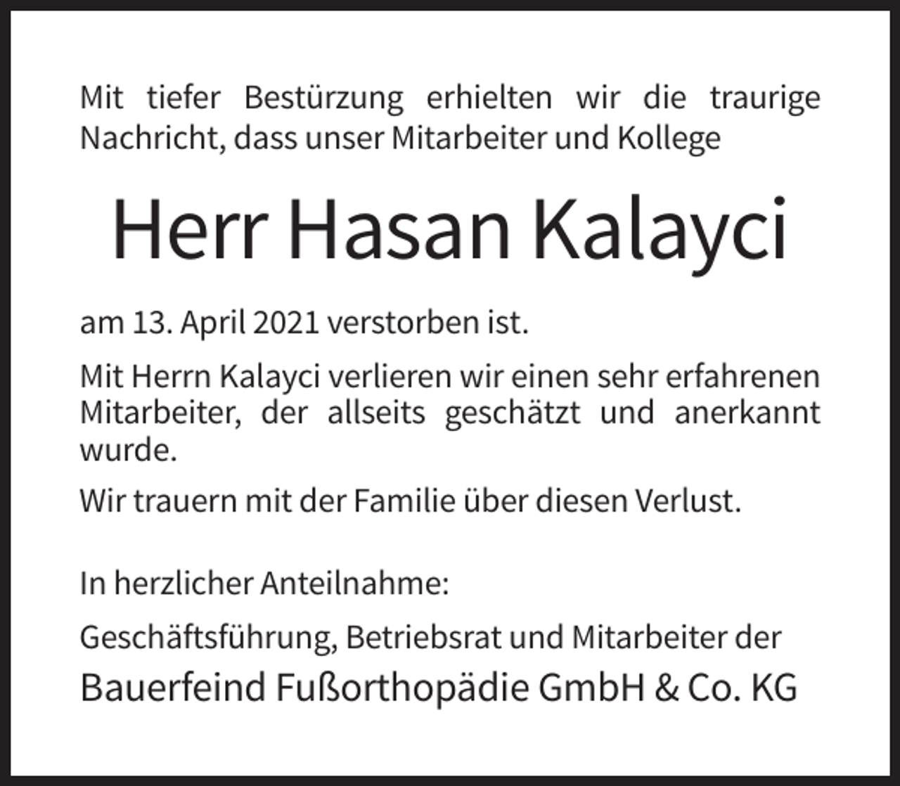 <p>Mit tiefer Bestürzung erhielten wir die traurige<br />Nachricht, dass unser Mitarbeiter und Kollege</p><p>Herr Hasan Kalayci<br />am 13. April 2021 verstorben ist.<br />Mit Herrn Kalayci verlieren wir einen sehr erfahrenen<br />Mitarbeiter, der allseits geschätzt und anerkannt<br />wurde.<br />Wir trauern mit der Familie über diesen Verlust.<br />In herzlicher Anteilnahme:<br />Geschäftsführung, Betriebsrat und Mitarbeiter der</p><p>Bauerfeind Fußorthopädie GmbH &amp; Co. KG</p>