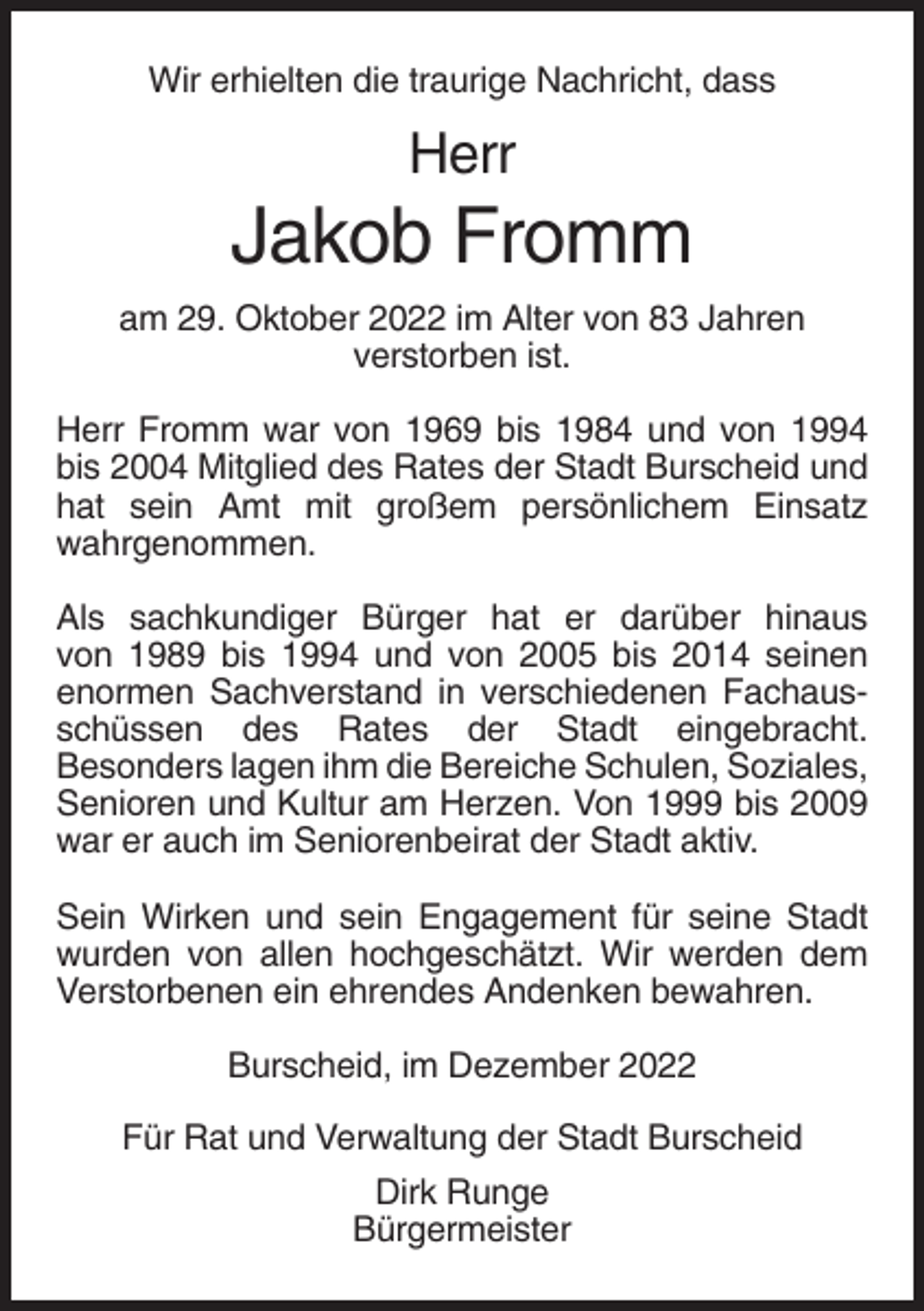 <p>Wir erhielten die traurige Nachricht, dass</p><p>Herr</p><p>Jakob Fromm<br />am 29. Oktober 2022 im Alter von 83 Jahren<br />verstorben ist.<br />Herr Fromm war von 1969 bis 1984 und von 1994<br />bis 2004 Mitglied des Rates der Stadt Burscheid und<br />hat sein Amt mit großem persönlichem Einsatz<br />wahrgenommen.<br />Als sachkundiger Bürger hat er darüber hinaus<br />von 1989 bis 1994 und von 2005 bis 2014 seinen<br />enormen Sachverstand in verschiedenen Fachausschüssen des Rates der Stadt eingebracht.<br />Besonders lagen ihm die Bereiche Schulen, Soziales,<br />Senioren und Kultur am Herzen. Von 1999 bis 2009<br />war er auch im Seniorenbeirat der Stadt aktiv.<br />Sein Wirken und sein Engagement für seine Stadt<br />wurden von allen hochgeschätzt. Wir werden dem<br />Verstorbenen ein ehrendes Andenken bewahren.<br />Burscheid, im Dezember 2022<br />Für Rat und Verwaltung der Stadt Burscheid<br />Dirk Runge<br />Bürgermeister</p>