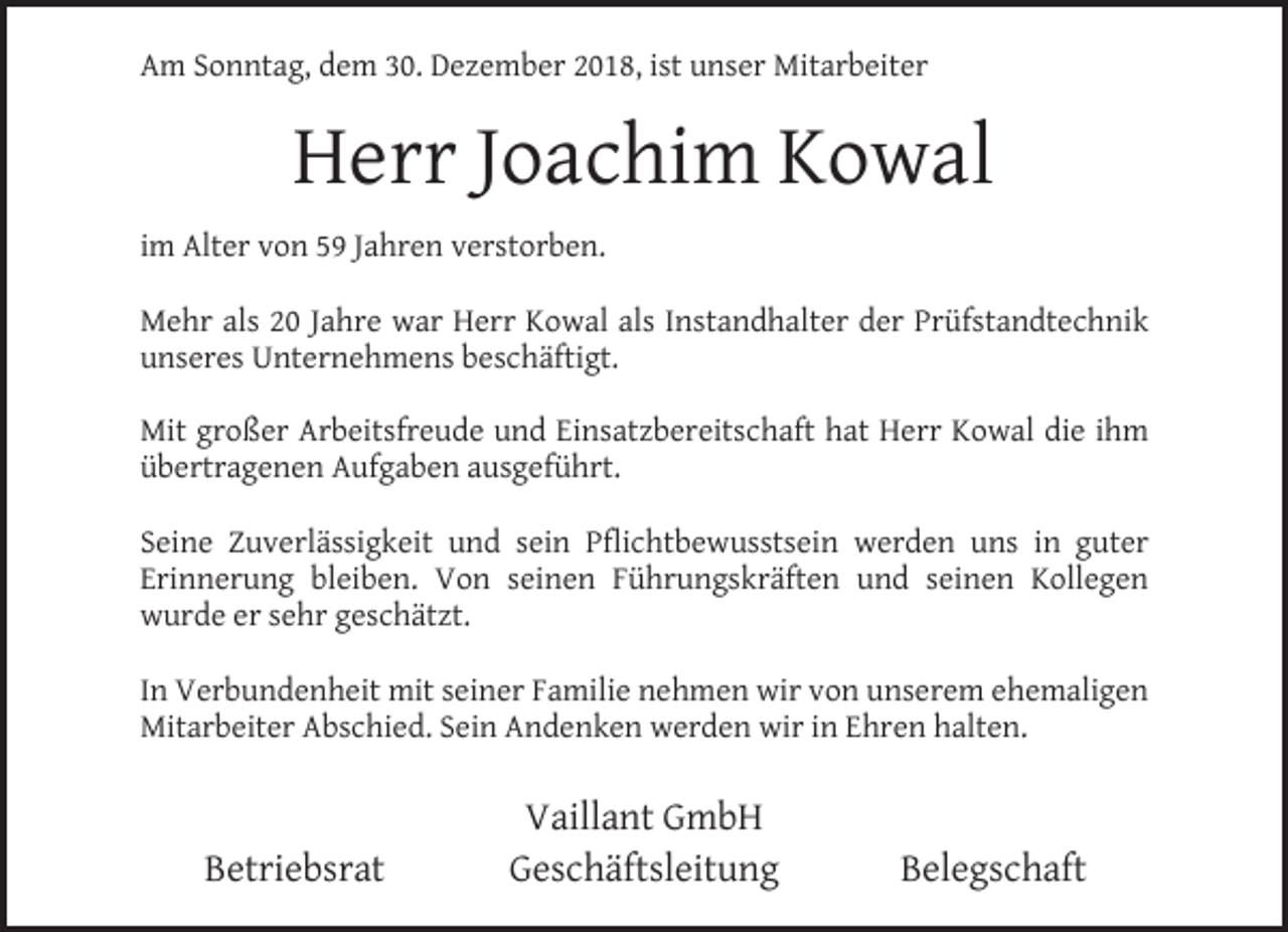 <p>Am Sonntag, dem 30. Dezember 2018, ist unser Mitarbeiter</p><p>Herr Joachim Kowal<br />im Alter von 59 Jahren verstorben.<br />Mehr als 20 Jahre war Herr Kowal als Instandhalter der Prüfstandtechnik<br />unseres Unternehmens beschäftigt.<br />Mit großer Arbeitsfreude und Einsatzbereitschaft hat Herr Kowal die ihm<br />übertragenen Aufgaben ausgeführt.<br />Seine Zuverlässigkeit und sein Pﬂichtbewusstsein werden uns in guter<br />Erinnerung bleiben. Von seinen Führungskräften und seinen Kollegen<br />wurde er sehr geschätzt.<br />In Verbundenheit mit seiner Familie nehmen wir von unserem ehemaligen<br />Mitarbeiter Abschied. Sein Andenken werden wir in Ehren halten.</p><p>Betriebsrat</p><p>Vaillant GmbH<br />Geschäftsleitung</p><p>Belegschaft</p>
