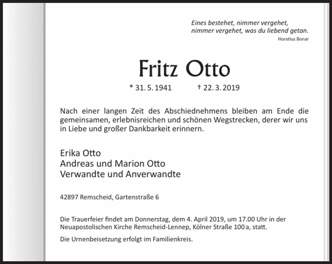 <p>Eines bestehet, nimmer vergehet,<br />nimmer vergehet, was du liebend getan.<br />Horatius Bonar</p><p>Fritz Otto</p><p>* 31. 5. 1941</p><p>† 22. 3. 2019</p><p>Nach einer langen Zeit des Abschiednehmens bleiben am Ende die<br />gemeinsamen, erlebnisreichen und schönen Wegstrecken, derer wir uns<br />in Liebe und großer Dankbarkeit erinnern.</p><p>Erika Otto<br />Andreas und Marion Otto<br />Verwandte und Anverwandte<br />42897 Remscheid, Gartenstraße 6<br />Die Trauerfeier findet am Donnerstag, dem 4. April 2019, um 17.00 Uhr in der<br />Neuapostolischen Kirche Remscheid-Lennep, Kölner Straße 100 a, statt.<br />Die Urnenbeisetzung erfolgt im Familienkreis.</p>