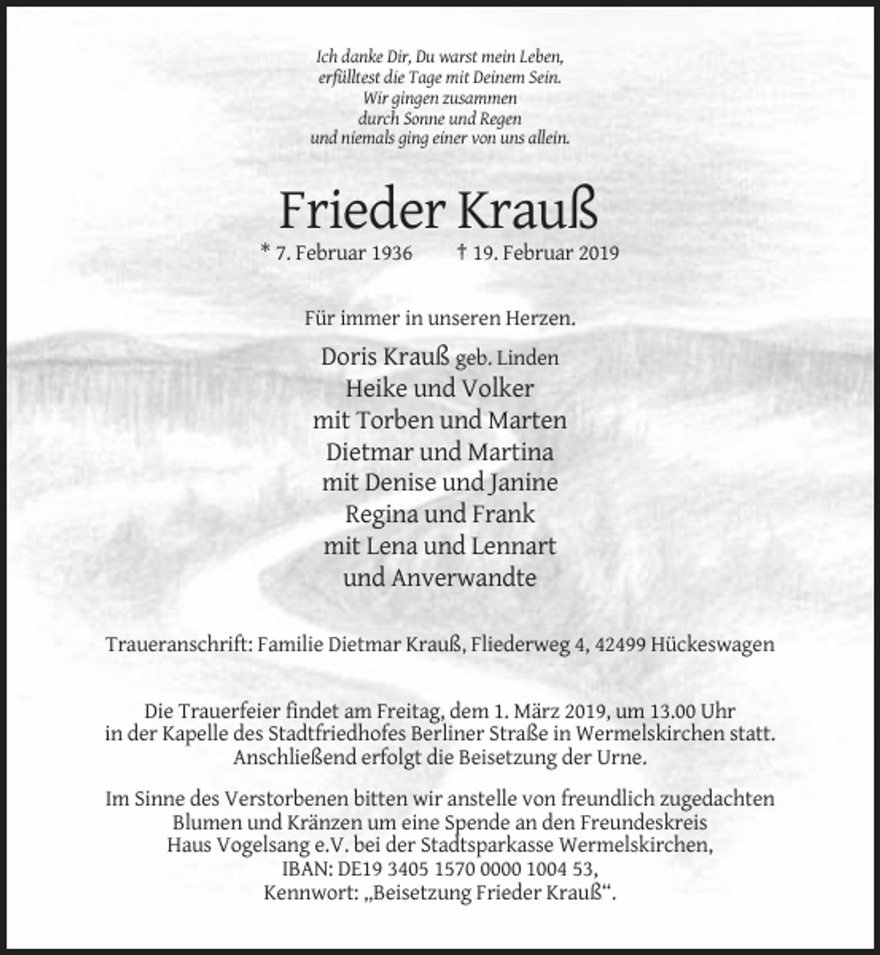 <p>Ich danke Dir, Du warst mein Leben,<br />erfülltest die Tage mit Deinem Sein.<br />Wir gingen zusammen<br />durch Sonne und Regen<br />und niemals ging einer von uns allein.</p><p>Frieder Krauß<br />* 7. Februar 1936</p><p>† 19. Februar 2019</p><p>Für immer in unseren Herzen.</p><p>Doris Krauß geb. Linden<br />Heike und Volker<br />mit Torben und Marten<br />Dietmar und Martina<br />mit Denise und Janine<br />Regina und Frank<br />mit Lena und Lennart<br />und Anverwandte<br />Traueranschrift: Familie Dietmar Krauß, Fliederweg 4, 42499 Hückeswagen</p><p>Die Trauerfeier findet am Freitag, dem 1. März 2019, um 13.00 Uhr<br />in der Kapelle des Stadtfriedhofes Berliner Straße in Wermelskirchen statt.<br />Anschließend erfolgt die Beisetzung der Urne.<br />Im Sinne des Verstorbenen bitten wir anstelle von freundlich zugedachten<br />Blumen und Kränzen um eine Spende an den Freundeskreis<br />Haus Vogelsang e.V. bei der Stadtsparkasse Wermelskirchen,<br />IBAN: DE19 3405 157000 1004 53,<br />Kennwort: „Beisetzung Frieder Krauß“.</p>