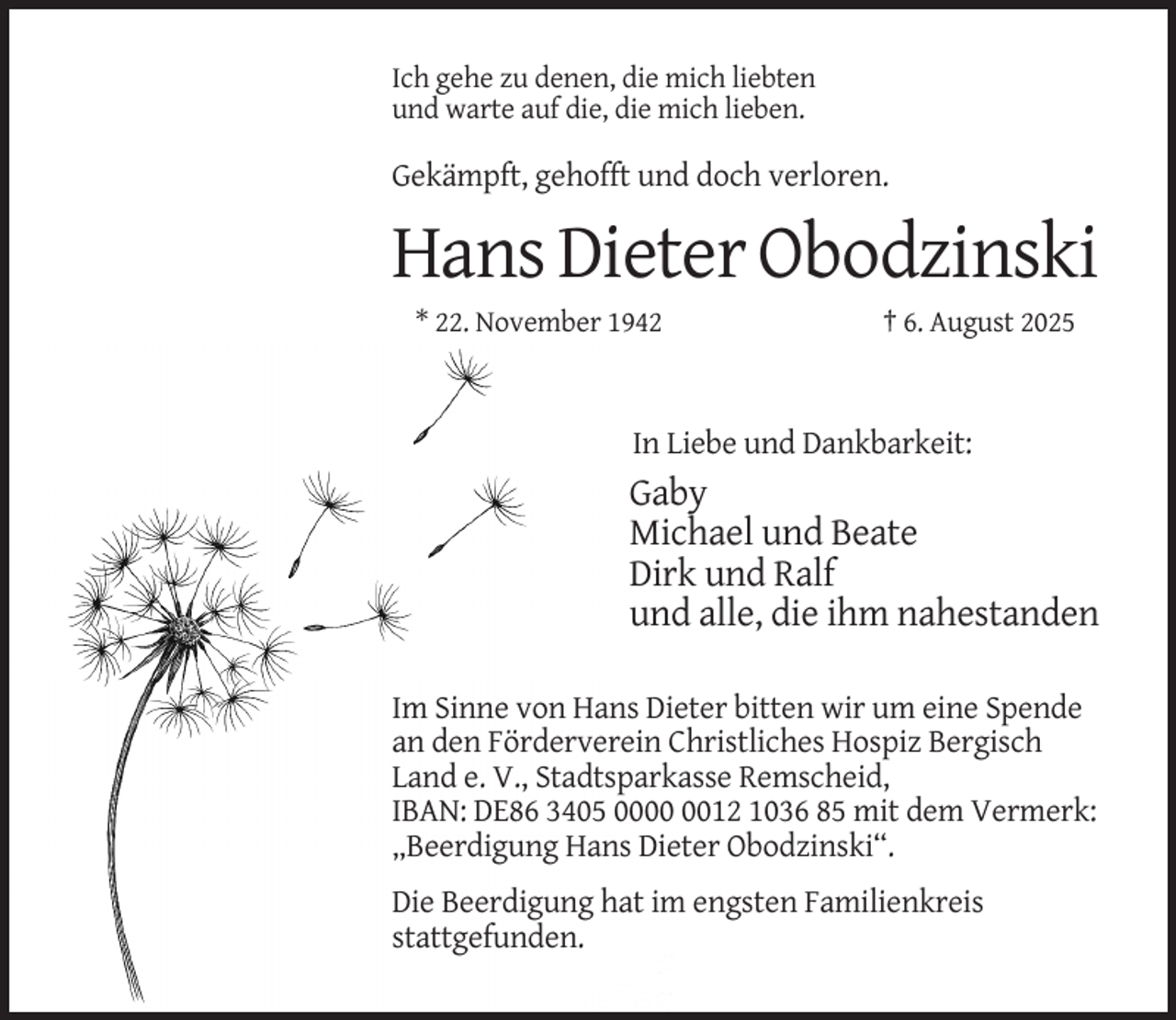 <p>Ich gehe zu denen, die mich liebten<br />und warte auf die, die mich lieben.</p><p>Gekämpft, gehofft und doch verloren.</p><p>Hans Dieter Obodzinski<br />* 22. November 1942</p><p>† 6. August 2025</p><p>In Liebe und Dankbarkeit:</p><p>Gaby<br />Michael und Beate<br />Dirk und Ralf<br />und alle, die ihm nahestanden<br />Im Sinne von Hans Dieter bitten wir um eine Spende<br />an den Förderverein Christliches Hospiz Bergisch<br />Land e. V., Stadtsparkasse Remscheid,<br />IBAN: DE86 3405 0012 1036 85 mit dem Vermerk:<br />„Beerdigung Hans Dieter Obodzinski“.<br />Die Beerdigung hat im engsten Familienkreis<br />stattgefunden.</p>