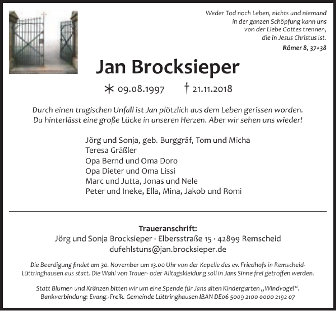 <p>Weder Tod noch Leben, nichts und niemand<br />in der ganzen Schöpfung kann uns<br />von der Liebe Gottes trennen,<br />die in Jesus Christus ist.<br />Römer 8, 37+38</p><p>Jan Brocksieper<br />½ 09.08.1997</p><p>† 21.11.2018</p><p>Durch einen tragischen Unfall ist Jan plötzlich aus dem Leben gerissen worden.<br />Du hinterlässt eine große Lücke in unseren Herzen. Aber wir sehen uns wieder!<br />Jörg und Sonja, geb. Burggräf, Tom und Micha<br />Teresa Gräßler<br />Opa Bernd und Oma Doro<br />Opa Dieter und Oma Lissi<br />Marc und Jutta, Jonas und Nele<br />Peter und Ineke, Ella, Mina, Jakob und Romi</p><p>Traueranschrift:<br />Jörg und Sonja Brocksieper · Elbersstraße 15 · 42899 Remscheid<br />dufehlstuns@jan.brocksieper.de<br />Die Beerdigung ﬁndet am 30. November um 13.00 Uhr von der Kapelle des ev. Friedhofs in RemscheidLüttringhausen aus statt. Die Wahl von Trauer- oder Alltagskleidung soll in Jans Sinne frei getroﬀen werden.<br />Statt Blumen und Kränzen bitten wir um eine Spende für Jans alten Kindergarten „Windvogel“.<br />Bankverbindung: Evang.-Freik. Gemeinde Lüttringhausen IBAN DE06 5009 2100 2192 07</p>