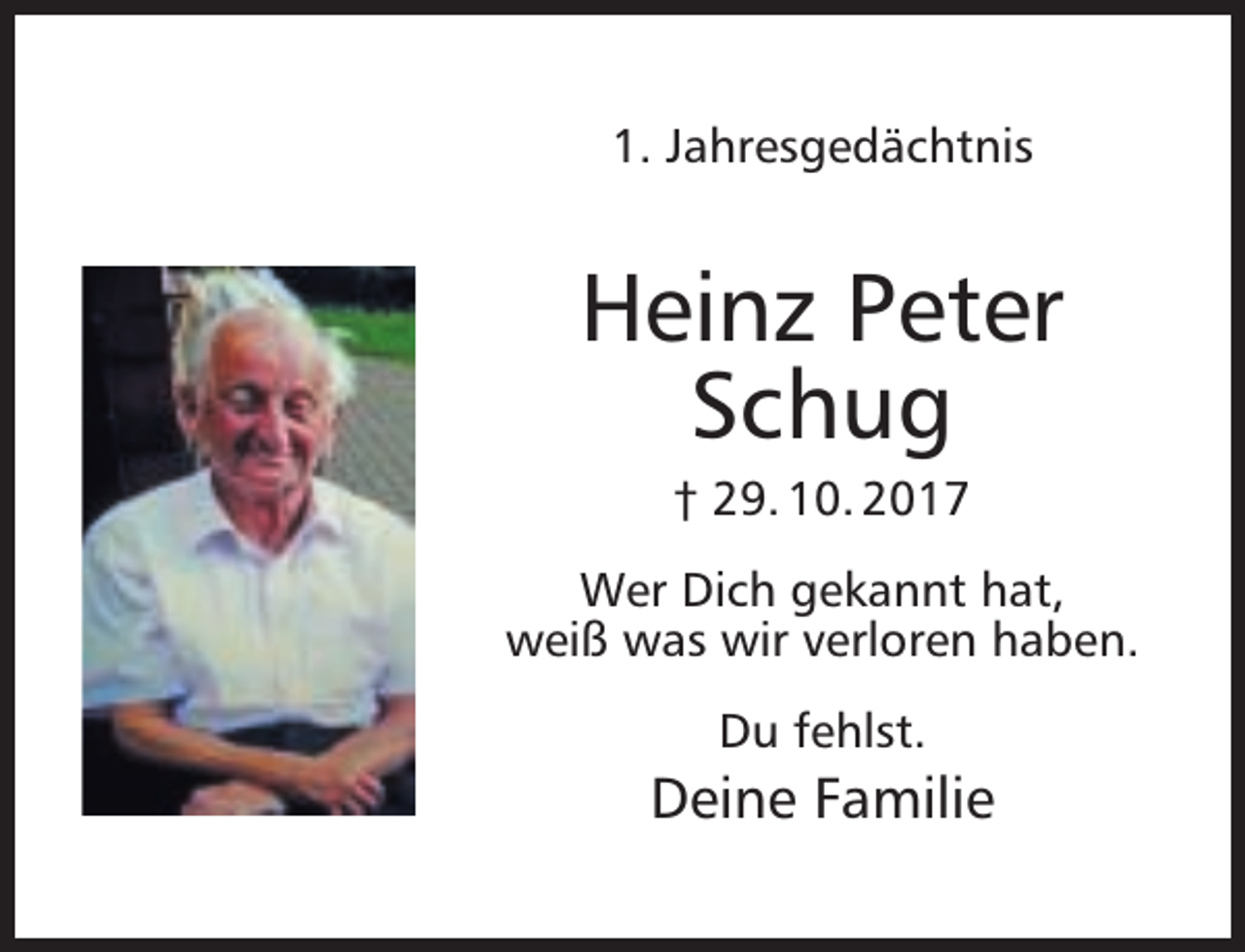 <p>1. Jahresgedächtnis</p><p>Heinz Peter<br />Schug<br />† 29. 10. 2017</p><p>Wer Dich gekannt hat,<br />weiß was wir verloren haben.<br />Du fehlst.</p><p>Deine Familie</p>