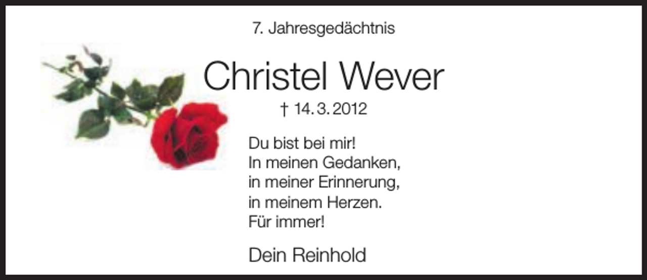 <p>7. Jahresgedächtnis</p><p>Christel Wever<br />† 14. 3. 2012</p><p>Du bist bei mir!<br />In meinen Gedanken,<br />in meiner Erinnerung,<br />in meinem Herzen.<br />Für immer!</p><p>Dein Reinhold</p>