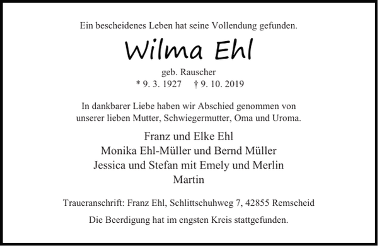 <p>Ein bescheidenes Leben hat seine Vollendung gefunden.</p><p>Wilma Ehl<br />geb. Rauscher<br />* 9. 3. 1927 † 9. 10. 2019</p><p>In dankbarer Liebe haben wir Abschied genommen von<br />unserer lieben Mutter, Schwiegermutter, Oma und Uroma.</p><p>Franz und Elke Ehl<br />Monika Ehl-Müller und Bernd Müller<br />Jessica und Stefan mit Emely und Merlin<br />Martin<br />Traueranschrift: Franz Ehl, Schlittschuhweg 7, 42855 Remscheid<br />Die Beerdigung hat im engsten Kreis stattgefunden.</p>