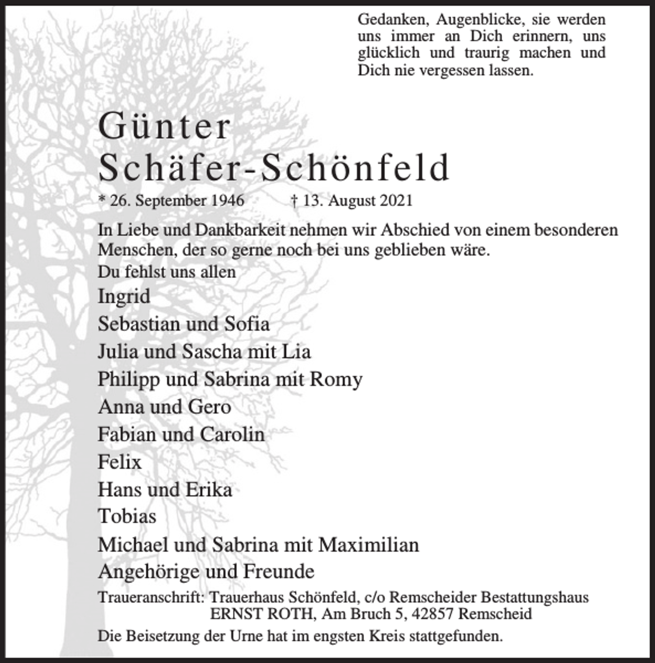 <p>Gedanken, Augenblicke, sie werden<br />uns immer an Dich erinnern, uns<br />glücklich und traurig machen und<br />Dich nie vergessen lassen.</p><p>Günter<br />Schäfer-Schönfeld</p><p>* 26. September 1946</p><p>† 13. August 2021</p><p>In Liebe und Dankbarkeit nehmen wir Abschied von einem besonderen<br />Menschen, der so gerne noch bei uns geblieben wäre.<br />Du fehlst uns allen</p><p>Ingrid<br />Sebastian und Sofia<br />Julia und Sascha mit Lia<br />Philipp und Sabrina mit Romy<br />Anna und Gero<br />Fabian und Carolin<br />Felix<br />Hans und Erika<br />Tobias<br />Michael und Sabrina mit Maximilian<br />Angehörige und Freunde</p><p>Traueranschrift: Trauerhaus Schönfeld, c/o Remscheider Bestattungshaus<br />ERNST ROTH, Am Bruch 5, 42857 Remscheid<br />Die Beisetzung der Urne hat im engsten Kreis stattgefunden.</p>