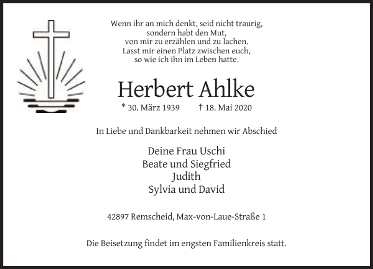 <p>Wenn ihr an mich denkt, seid nicht traurig,<br />sondern habt den Mut,<br />von mir zu erzählen und zu lachen.<br />Lasst mir einen Platz zwischen euch,<br />so wie ich ihn im Leben hatte.</p><p>Herbert Ahlke<br />* 30. März 1939</p><p>† 18. Mai 2020</p><p>In Liebe und Dankbarkeit nehmen wir Abschied</p><p>Deine Frau Uschi<br />Beate und Siegfried<br />Judith<br />Sylvia und David<br />42897 Remscheid, Max-von-Laue-Straße 1<br />Die Beisetzung findet im engsten Familienkreis statt.</p>