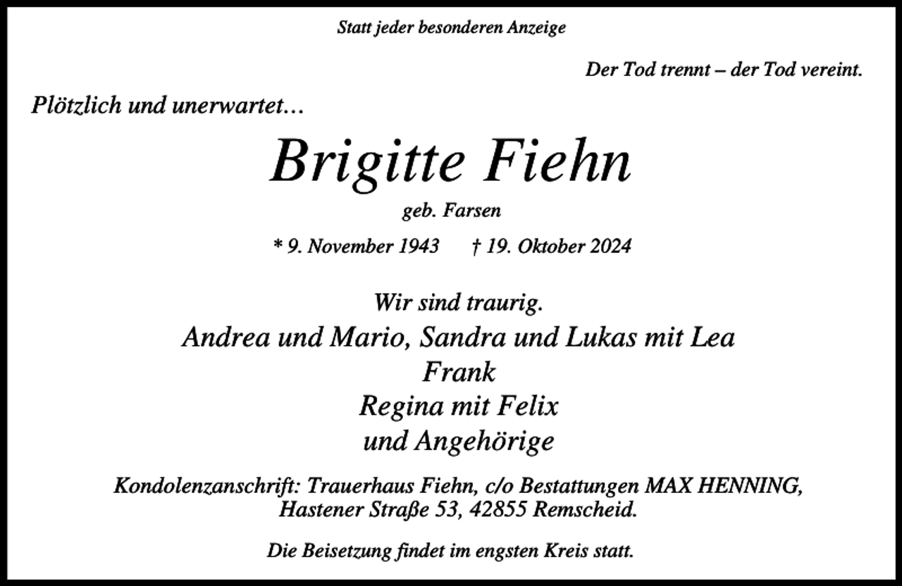 <p>Statt jeder besonderen Anzeige</p><p>Der Tod trennt – der Tod vereint.</p><p>Plötzlich und unerwartet…</p><p>Brigitte Fiehn<br />geb. Farsen</p><p>* 9. November 1943</p><p>† 19. Oktober 2024</p><p>Wir sind traurig.</p><p>Andrea und Mario, Sandra und Lukas mit Lea<br />Frank<br />Regina mit Felix<br />und Angehörige<br />Kondolenzanschrift: Trauerhaus Fiehn, c/o Bestattungen MAX HENNING,<br />Hastener Straße 53, 42855 Remscheid.<br />Die Beisetzung findet im engsten Kreis statt.</p>
