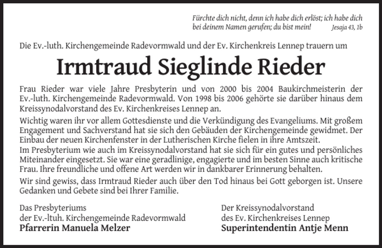 <p>Fürchte dich nicht, denn ich habe dich erlöst; ich habe dich<br />bei deinem Namen gerufen; du bist mein!<br />Jesaja 43, 1b</p><p>Die Ev.-luth. Kirchengemeinde Radevormwald und der Ev. Kirchenkreis Lennep trauern um</p><p>Irmtraud Sieglinde Rieder<br />Frau Rieder war viele Jahre Presbyterin und von 2000 bis 2004 Baukirchmeisterin der<br />Ev.-luth. Kirchengemeinde Radevormwald. Von 1998 bis 2006 gehörte sie darüber hinaus dem<br />Kreissynodalvorstand des Ev. Kirchenkreises Lennep an.<br />Wichtig waren ihr vor allem Gottesdienste und die Verkündigung des Evangeliums. Mit großem<br />Engagement und Sachverstand hat sie sich den Gebäuden der Kirchengemeinde gewidmet. Der<br />Einbau der neuen Kirchenfenster in der Lutherischen Kirche fielen in ihre Amtszeit.<br />Im Presbyterium wie auch im Kreissynodalvorstand hat sie sich für ein gutes und persönliches<br />Miteinander eingesetzt. Sie war eine geradlinige, engagierte und im besten Sinne auch kritische<br />Frau. Ihre freundliche und offene Art werden wir in dankbarer Erinnerung behalten.<br />Wir sind gewiss, dass Irmtraud Rieder auch über den Tod hinaus bei Gott geborgen ist. Unsere<br />Gedanken und Gebete sind bei Ihrer Familie.<br />Das Presbyteriums<br />der Ev.-ltuh. Kirchengemeinde Radevormwald</p><p>Der Kreissynodalvorstand<br />des Ev. Kirchenkreises Lennep</p><p>Pfarrerin Manuela Melzer</p><p>Superintendentin Antje Menn</p>