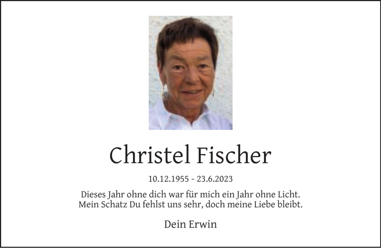 <p>Christel Fischer<br />10.12.1955 - 23.6.2023<br />Dieses Jahr ohne dich war für mich ein Jahr ohne Licht.<br />Mein Schatz Du fehlst uns sehr, doch meine Liebe bleibt.</p><p>Dein Erwin</p>