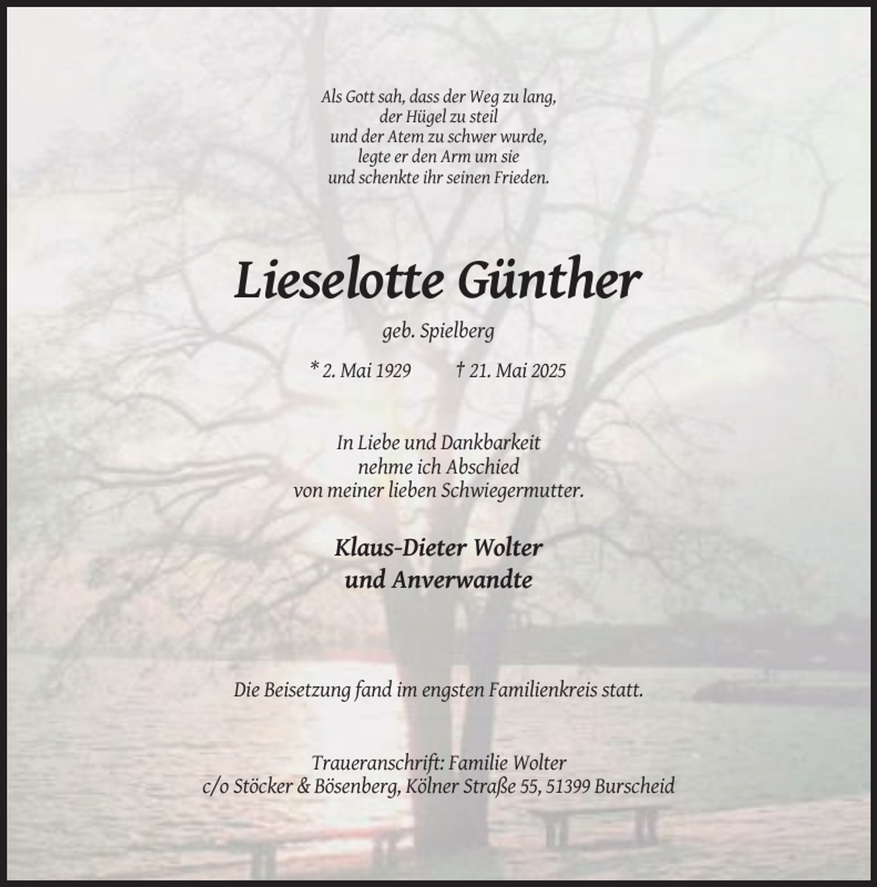 <p>Als Gott sah, dass der Weg zu lang,<br />der Hügel zu steil<br />und der Atem zu schwer wurde,<br />legte er den Arm um sie<br />und schenkte ihr seinen Frieden.</p><p>Lieselotte Günther<br />geb. Spielberg<br />* 2. Mai 1929</p><p>† 21. Mai 2025</p><p>In Liebe und Dankbarkeit<br />nehme ich Abschied<br />von meiner lieben Schwiegermutter.</p><p>Klaus-Dieter Wolter<br />und Anverwandte</p><p>Die Beisetzung fand im engsten Familienkreis statt.</p><p>Traueranschrift: Familie Wolter<br />c/o Stöcker &amp; Bösenberg, Kölner Straße 55, 51399 Burscheid</p>