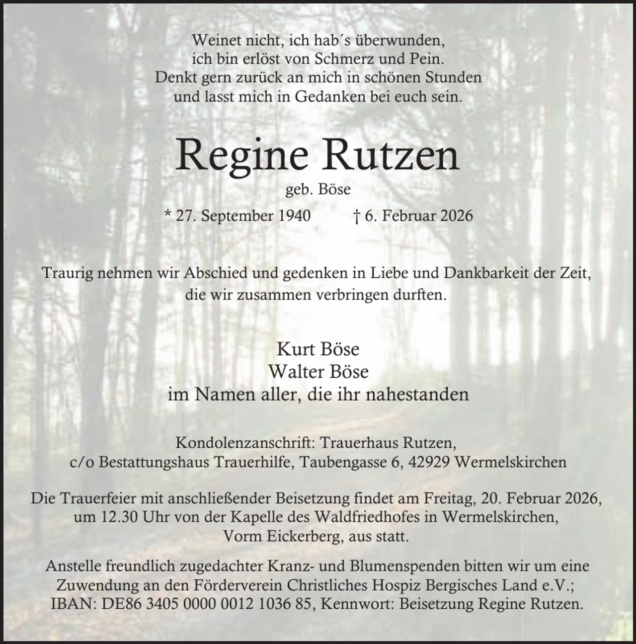 <p>Weinet nicht, ich hab´s überwunden,<br />ich bin erlöst von Schmerz und Pein.<br />Denkt gern zurück an mich in schönen Stunden<br />und lasst mich in Gedanken bei euch sein.</p><p>Regine Rutzen<br />geb. Böse</p><p>* 27. September 1940</p><p>† 6. Februar 2026</p><p>Traurig nehmen wir Abschied und gedenken in Liebe und Dankbarkeit der Zeit,<br />die wir zusammen verbringen durften.</p><p>Kurt Böse<br />Walter Böse<br />im Namen aller, die ihr nahestanden<br />Kondolenzanschrift: Trauerhaus Rutzen,<br />c/o Bestattungshaus Trauerhilfe, Taubengasse 6, 42929 Wermelskirchen<br />Die Trauerfeier mit anschließender Beisetzung findet am Freitag, 20. Februar 2026,<br />um 12.30 Uhr von der Kapelle des Waldfriedhofes in Wermelskirchen,<br />Vorm Eickerberg, aus statt.<br />Anstelle freundlich zugedachter Kranz- und Blumenspenden bitten wir um eine<br />Zuwendung an den Förderverein Christliches Hospiz Bergisches Land e.V.;<br />IBAN: DE86 3405 0012 1036 85, Kennwort: Beisetzung Regine Rutzen.</p>