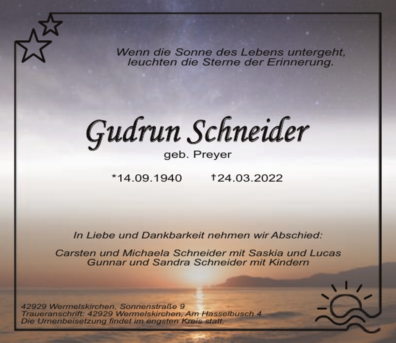 <p>Wenn die Sonne des Lebens untergeht,<br />leuchten die Sterne der Erinnerung.</p><p>Gudrun Schneider<br />geb. Preyer</p><p>*14.09.1940</p><p>† 24.03.2022</p><p>In Liebe und Dankbarkeit nehmen wir Abschied:<br />Carsten und Michaela Schneider mit Saskia und Lucas<br />Gunnar und Sandra Schneider mit Kindern</p><p>42929 Wermelskirchen, Sonnenstraße 9<br />Traueranschrift: 42929 Wermelskirchen, Am Hasselbusch 4<br />Die Urnenbeisetzung findet im engsten Kreis statt.</p>