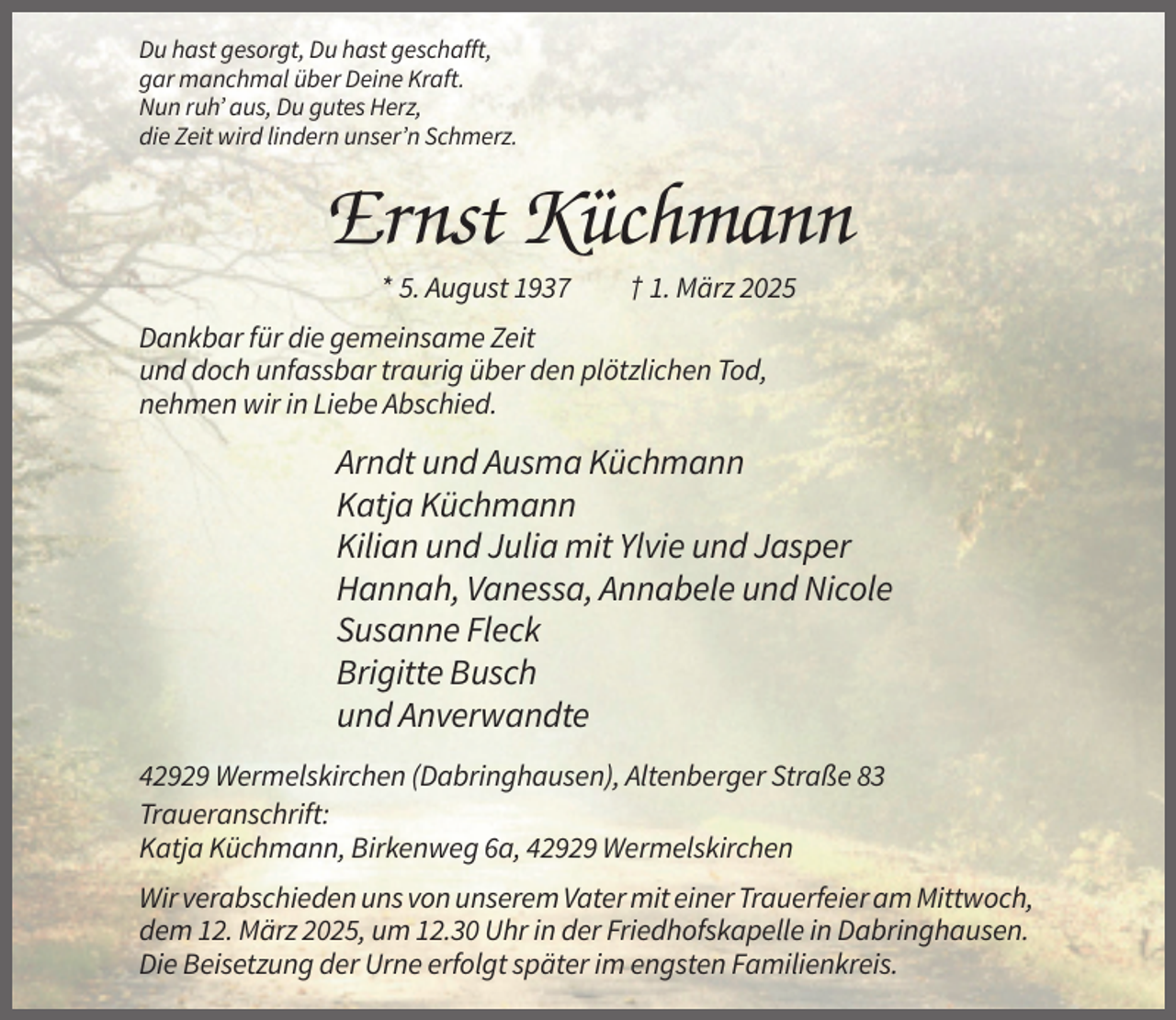 <p>Du hast gesorgt, Du hast geschafft,<br />gar manchmal über Deine Kraft.<br />Nun ruh’ aus, Du gutes Herz,<br />die Zeit wird lindern unser’n Schmerz.</p><p>Ernst Küchmann<br />* 5. August 1937</p><p>† 1. März 2025</p><p>Dankbar für die gemeinsame Zeit<br />und doch unfassbar traurig über den plötzlichen Tod,<br />nehmen wir in Liebe Abschied.</p><p>Arndt und Ausma Küchmann<br />Katja Küchmann<br />Kilian und Julia mit Ylvie und Jasper<br />Hannah, Vanessa, Annabele und Nicole<br />Susanne Fleck<br />Brigitte Busch<br />und Anverwandte<br />42929 Wermelskirchen (Dabringhausen), Altenberger Straße 83<br />Traueranschrift:<br />Katja Küchmann, Birkenweg 6a, 42929 Wermelskirchen<br />Wir verabschieden uns von unserem Vater mit einer Trauerfeier am Mittwoch,<br />dem 12. März 2025, um 12.30 Uhr in der Friedhofskapelle in Dabringhausen.<br />Die Beisetzung der Urne erfolgt später im engsten Familienkreis.</p>