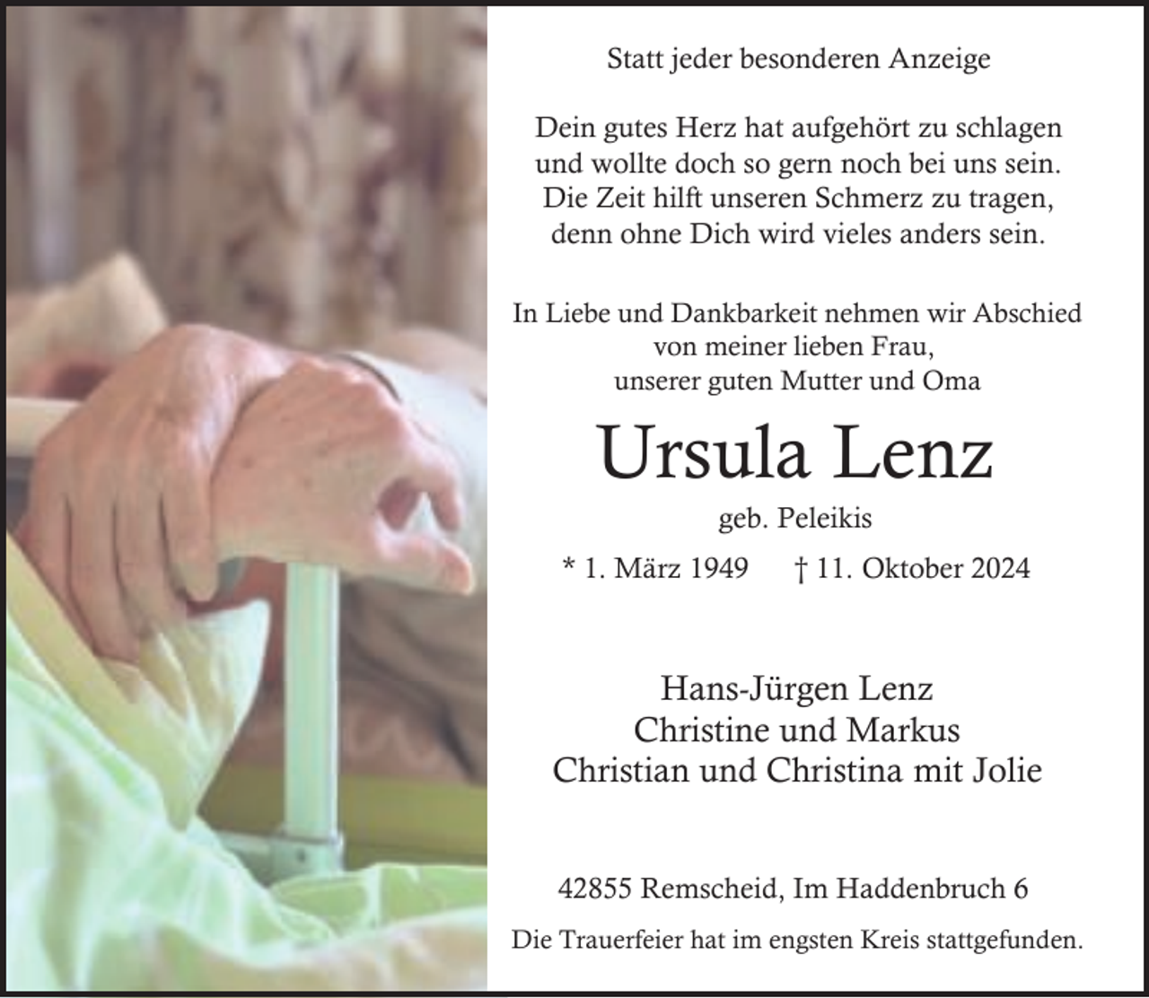 <p>Statt jeder besonderen Anzeige<br />Dein gutes Herz hat aufgehört zu schlagen<br />und wollte doch so gern noch bei uns sein.<br />Die Zeit hilft unseren Schmerz zu tragen,<br />denn ohne Dich wird vieles anders sein.<br />In Liebe und Dankbarkeit nehmen wir Abschied<br />von meiner lieben Frau,<br />unserer guten Mutter und Oma</p><p>Ursula Lenz<br />geb. Peleikis</p><p>* 1. März 1949</p><p>† 11. Oktober 2024</p><p>Hans-Jürgen Lenz<br />Christine und Markus<br />Christian und Christina mit Jolie<br />42855 Remscheid, Im Haddenbruch 6<br />Die Trauerfeier hat im engsten Kreis stattgefunden.</p>