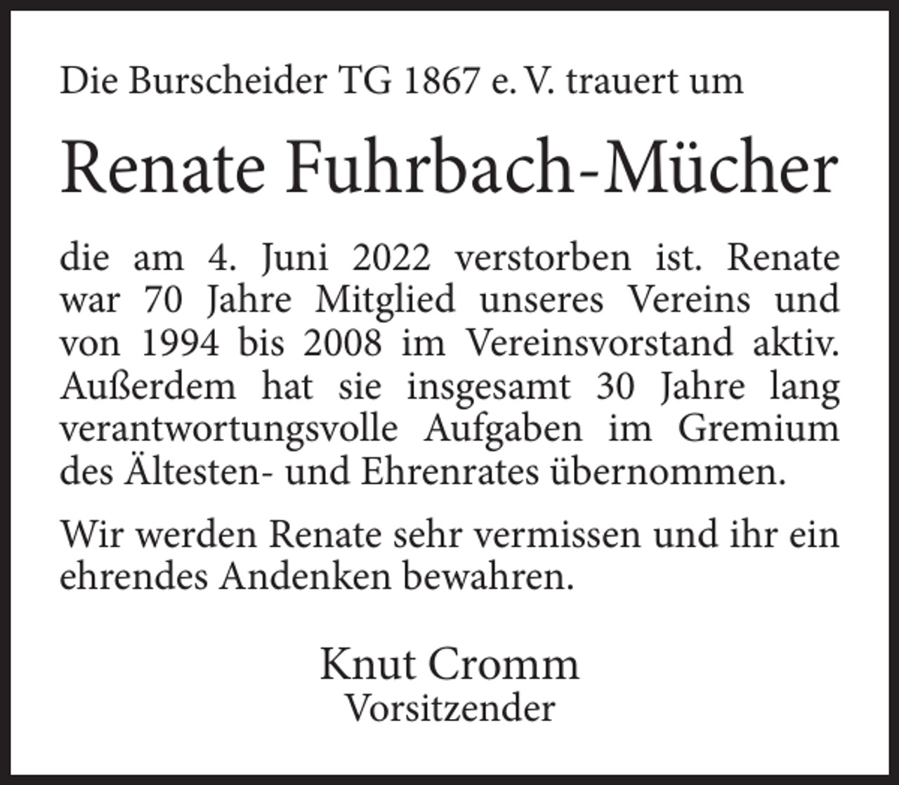 <p>Die Burscheider TG 1867 e. V. trauert um</p><p>Renate Fuhrbach-Mücher<br />die am 4. Juni 2022 verstorben ist. Renate<br />war 70 Jahre Mitglied unseres Vereins und<br />von 1994 bis 2008 im Vereinsvorstand aktiv.<br />Außerdem hat sie insgesamt 30 Jahre lang<br />verantwortungsvolle Aufgaben im Gremium<br />des Ältesten- und Ehrenrates übernommen.<br />Wir werden Renate sehr vermissen und ihr ein<br />ehrendes Andenken bewahren.</p><p>Knut Cromm<br />Vorsitzender</p>