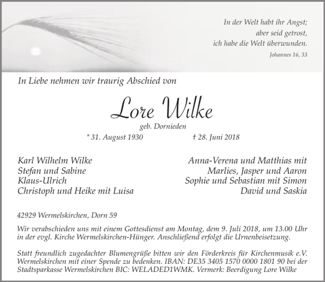 <p>In der Welt habt ihr Angst;<br />aber seid getrost,<br />ich habe die Welt überwunden.<br />Johannes 16, 33</p><p>In Liebe nehmen wir traurig Abschied von</p><p>Lore Wilke</p><p>geb. Dornieden<br />* 31. August 1930<br />† 28. Juni 2018</p><p>Karl Wilhelm Wilke<br />Stefan und Sabine<br />Klaus-Ulrich<br />Christoph und Heike mit Luisa</p><p>Anna-Verena und Matthias mit<br />Marlies, Jasper und Aaron<br />Sophie und Sebastian mit Simon<br />David und Saskia</p><p>42929 Wermelskirchen, Dorn 59</p><p>Wir verabschieden uns mit einem Gottesdienst am Montag, dem 9. Juli 2018, um 13.00 Uhr<br />in der evgl. Kirche Wermelskirchen-Hünger. Anschließend erfolgt die Urnenbeisetzung.<br />Statt freundlich zugedachter Blumengrüße bitten wir den Förderkreis für Kirchenmusik e.V.<br />Wermelskirchen mit einer Spende zu bedenken. IBAN: DE35 3405 157000 1801 90 bei der<br />Stadtsparkasse Wermelskirchen BIC: WELADED1WMK. Vermerk: Beerdigung Lore Wilke</p>