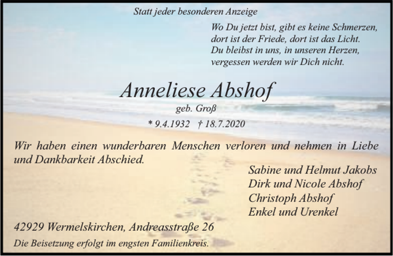<p>Statt jeder besonderen Anzeige<br />Wo Du jetzt bist, gibt es keine Schmerzen,<br />dort ist der Friede, dort ist das Licht.<br />Du bleibst in uns, in unseren Herzen,<br />vergessen werden wir Dich nicht.</p><p>Anneliese Abshof<br />geb. Groß</p><p>* 9.4.1932 † 18.7.2020</p><p>Wir haben einen wunderbaren Menschen verloren und nehmen in Liebe<br />und Dankbarkeit Abschied.<br />Sabine und Helmut Jakobs<br />Dirk und Nicole Abshof<br />Christoph Abshof<br />Enkel und Urenkel<br />42929 Wermelskirchen, Andreasstraße 26<br />Die Beisetzung erfolgt im engsten Familienkreis.</p>