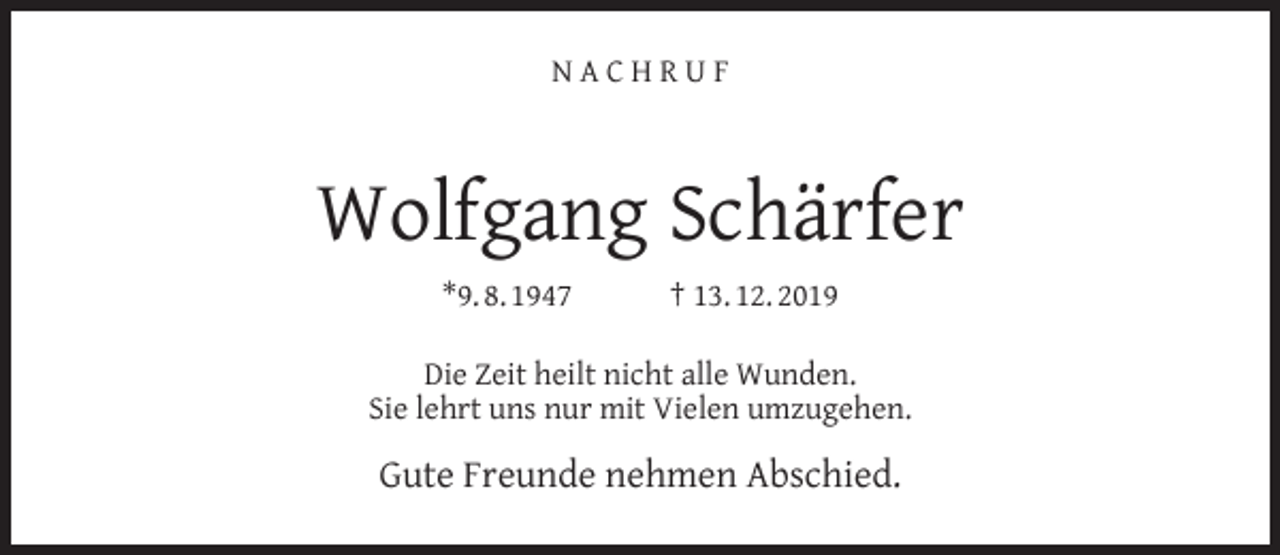 <p>NACHRUF</p><p>Wolfgang Schärfer<br />*9. 8. 1947</p><p>† 13. 12. 2019</p><p>Die Zeit heilt nicht alle Wunden.<br />Sie lehrt uns nur mit Vielen umzugehen.</p><p>Gute Freunde nehmen Abschied.</p>