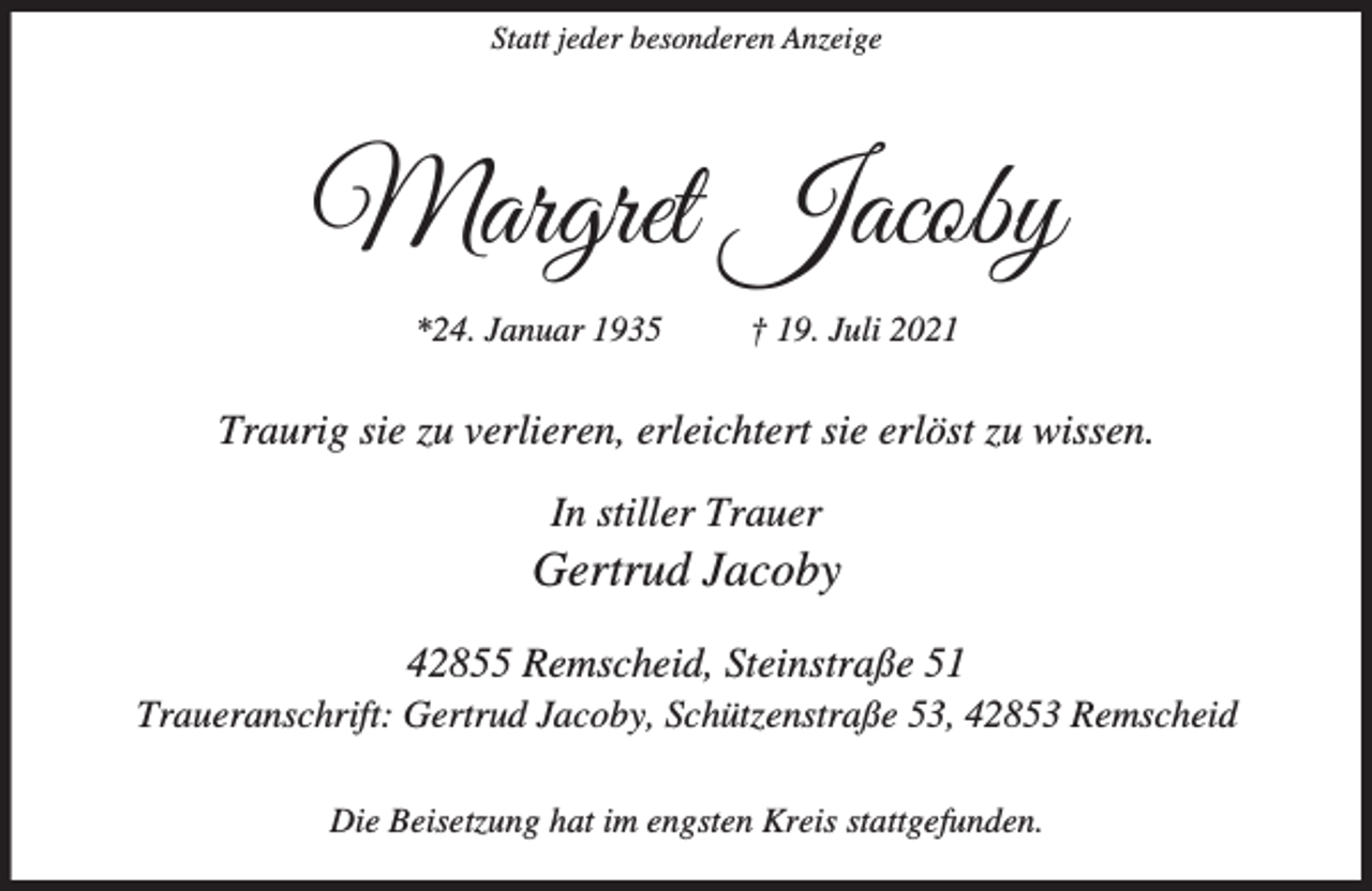 <p>Statt jeder besonderen Anzeige</p><p>Margret Jacoby<br />*24. Januar 1935</p><p>† 19. Juli 2021</p><p>Traurig sie zu verlieren, erleichtert sie erlöst zu wissen.<br />In stiller Trauer</p><p>Gertrud Jacoby<br />42855 Remscheid, Steinstraße 51</p><p>Traueranschrift: Gertrud Jacoby, Schützenstraße 53, 42853 Remscheid<br />Die Beisetzung hat im engsten Kreis stattgefunden.</p>