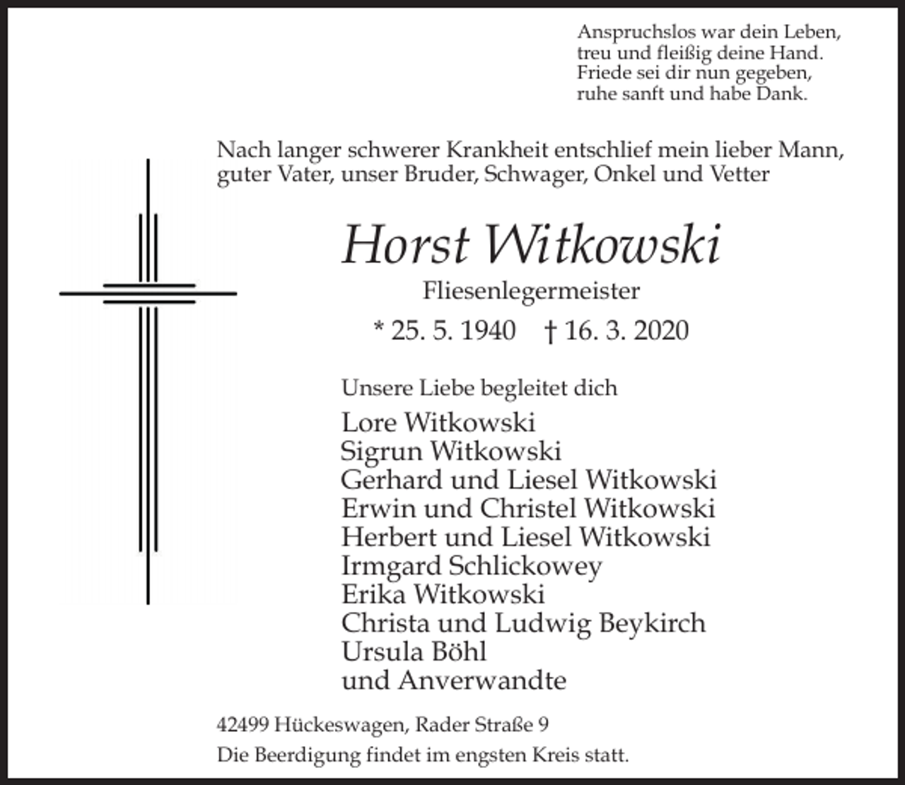<p>Anspruchslos war dein Leben,<br />treu und fleißig deine Hand.<br />Friede sei dir nun gegeben,<br />ruhe sanft und habe Dank.</p><p>Nach langer schwerer Krankheit entschlief mein lieber Mann,<br />guter Vater, unser Bruder, Schwager, Onkel und Vetter</p><p>Horst Witkowski<br />Fliesenlegermeister</p><p>* 25. 5. 1940</p><p>† 16. 3. 2020</p><p>Unsere Liebe begleitet dich</p><p>Lore Witkowski<br />Sigrun Witkowski<br />Gerhard und Liesel Witkowski<br />Erwin und Christel Witkowski<br />Herbert und Liesel Witkowski<br />Irmgard Schlickowey<br />Erika Witkowski<br />Christa und Ludwig Beykirch<br />Ursula Böhl<br />und Anverwandte<br />42499 Hückeswagen, Rader Straße 9<br />Die Beerdigung findet im engsten Kreis statt.</p>