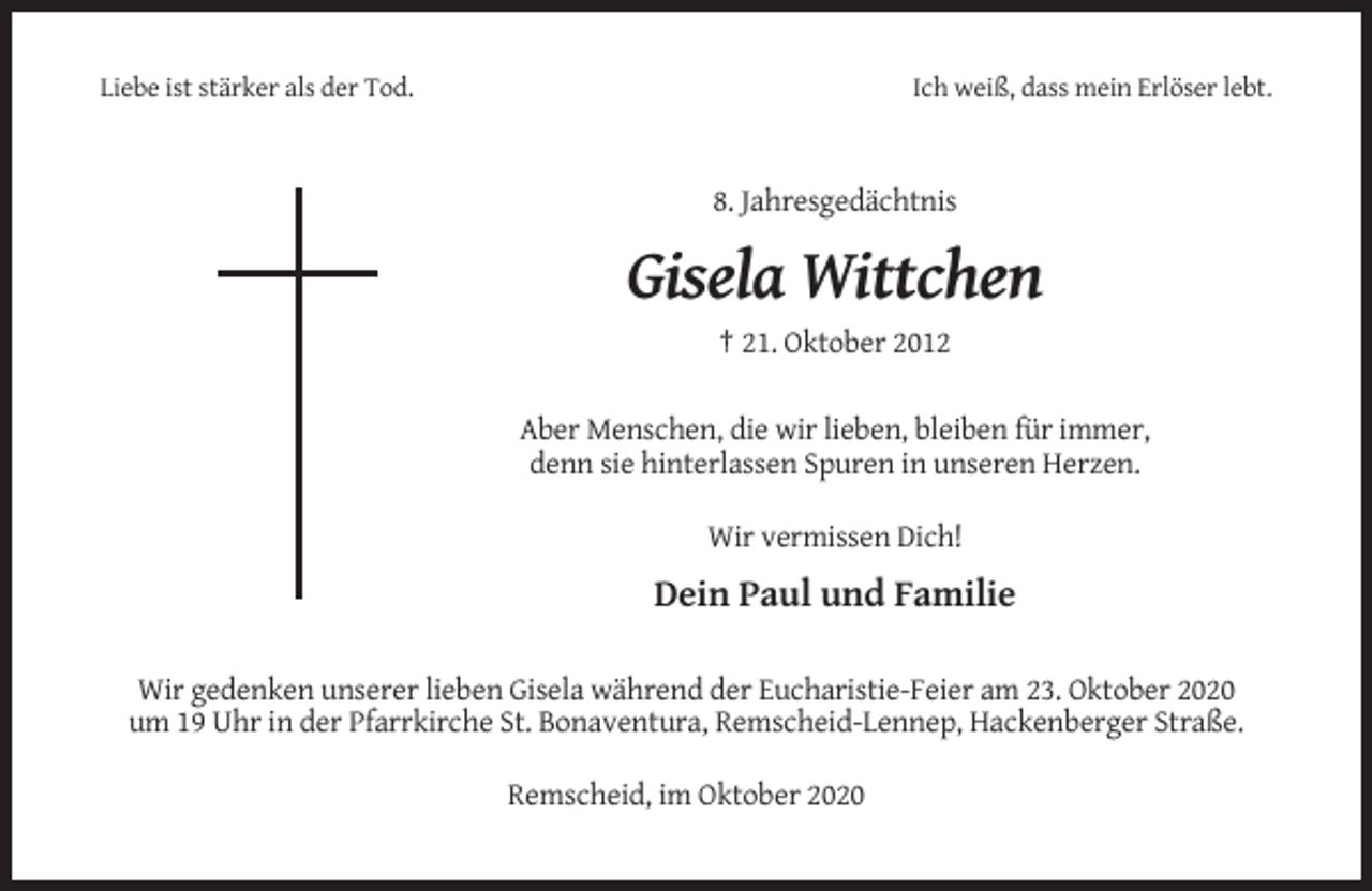 <p>Liebe ist stärker als der Tod.</p><p>Ich weiß, dass mein Erlöser lebt.</p><p>8. Jahresgedächtnis</p><p>Gisela Wittchen<br />† 21. Oktober 2012<br />Aber Menschen, die wir lieben, bleiben für immer,<br />denn sie hinterlassen Spuren in unseren Herzen.<br />Wir vermissen Dich!</p><p>Dein Paul und Familie<br />Wir gedenken unserer lieben Gisela während der Eucharistie-Feier am 23. Oktober 2020<br />um 19 Uhr in der Pfarrkirche St. Bonaventura, Remscheid-Lennep, Hackenberger Straße.<br />Remscheid, im Oktober 2020</p>
