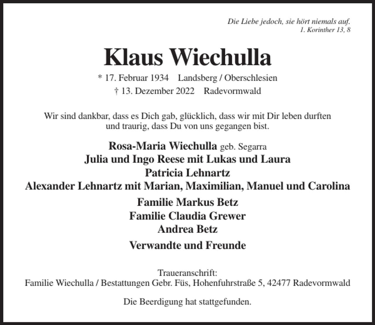 <p>Die Liebe jedoch, sie hört niemals auf.<br />1. Korinther 13, 8</p><p>Klaus Wiechulla<br />* 17. Februar 1934 Landsberg / Oberschlesien<br />† 13. Dezember 2022 Radevormwald<br />Wir sind dankbar, dass es Dich gab, glücklich, dass wir mit Dir leben durften<br />und traurig, dass Du von uns gegangen bist.</p><p>Rosa-Maria Wiechulla geb. Segarra<br />Julia und Ingo Reese mit Lukas und Laura<br />Patricia Lehnartz<br />Alexander Lehnartz mit Marian, Maximilian, Manuel und Carolina<br />Familie Markus Betz<br />Familie Claudia Grewer<br />Andrea Betz<br />Verwandte und Freunde<br />Traueranschrift:<br />Familie Wiechulla / Bestattungen Gebr. Füs, Hohenfuhrstraße 5, 42477 Radevormwald<br />Die Beerdigung hat stattgefunden.</p>