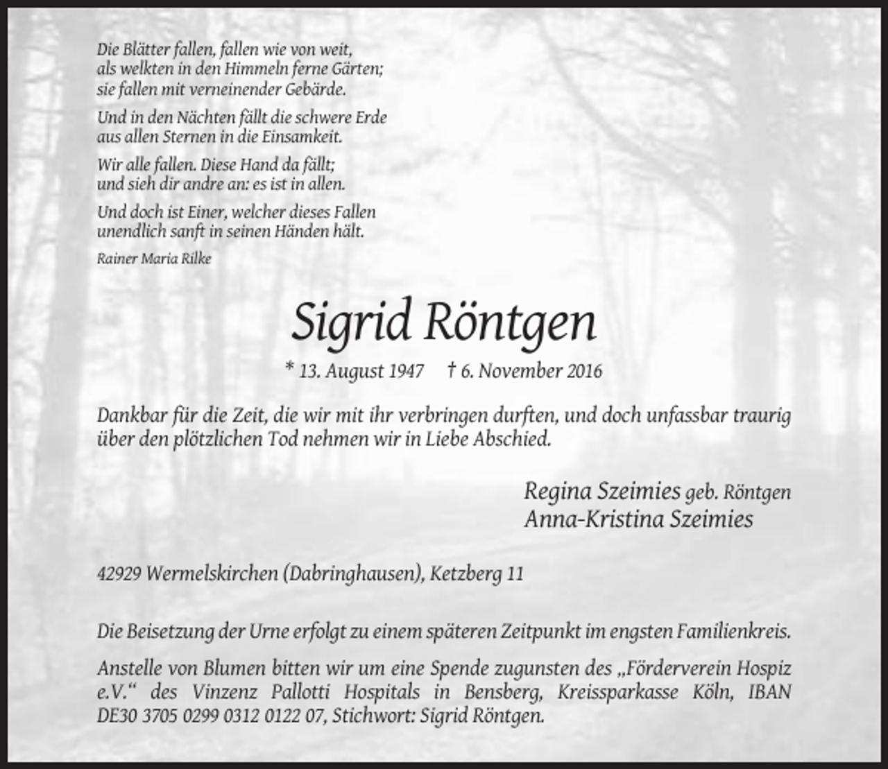 <p>Die Blätter fallen, fallen wie von weit,<br />als welkten in den Himmeln ferne Gärten;<br />sie fallen mit verneinender Gebärde.<br />Und in den Nächten fällt die schwere Erde<br />aus allen Sternen in die Einsamkeit.<br />Wir alle fallen. Diese Hand da fällt;<br />und sieh dir andre an: es ist in allen.<br />Und doch ist Einer, welcher dieses Fallen<br />unendlich sanft in seinen Händen hält.<br />Rainer Maria Rilke</p><p>Sigrid Röntgen<br />* 13. August 1947 † 6. November 2016<br />Dankbar für die Zeit, die wir mit ihr verbringen durften, und doch unfassbar traurig<br />über den plötzlichen Tod nehmen wir in Liebe Abschied.</p><p>Regina Szeimies geb. Röntgen<br />Anna-Kristina Szeimies<br />42929 Wermelskirchen (Dabringhausen), Ketzberg 11<br />Die Beisetzung der Urne erfolgt zu einem späteren Zeitpunkt im engsten Familienkreis.<br />Anstelle von Blumen bitten wir um eine Spende zugunsten des „Förderverein Hospiz<br />e.V.“ des Vinzenz Pallotti Hospitals in Bensberg, Kreissparkasse Köln, IBAN<br />DE30 3705 0299 0312 0122 07, Stichwort: Sigrid Röntgen.</p>