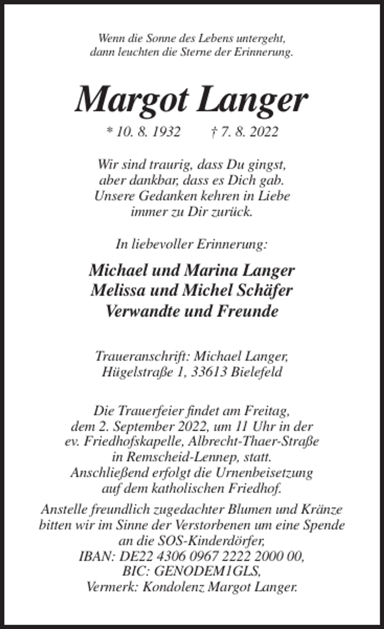 <p>Wenn die Sonne des Lebens untergeht,<br />dann leuchten die Sterne der Erinnerung.</p><p>Margot Langer<br />* 10. 8. 1932</p><p>† 7. 8. 2022</p><p>Wir sind traurig, dass Du gingst,<br />aber dankbar, dass es Dich gab.<br />Unsere Gedanken kehren in Liebe<br />immer zu Dir zurück.<br />In liebevoller Erinnerung:</p><p>Michael und Marina Langer<br />Melissa und Michel Schäfer<br />Verwandte und Freunde<br />Traueranschrift: Michael Langer,<br />Hügelstraße 1, 33613 Bielefeld<br />Die Trauerfeier findet am Freitag,<br />dem 2. September 2022, um 11 Uhr in der<br />ev. Friedhofskapelle, Albrecht-Thaer-Straße<br />in Remscheid-Lennep, statt.<br />Anschließend erfolgt die Urnenbeisetzung<br />auf dem katholischen Friedhof.<br />Anstelle freundlich zugedachter Blumen und Kränze<br />bitten wir im Sinne der Verstorbenen um eine Spende<br />an die SOS-Kinderdörfer,<br />IBAN: DE22 4306 0967 2220,<br />BIC: GENODEM1GLS,<br />Vermerk: Kondolenz Margot Langer.</p>