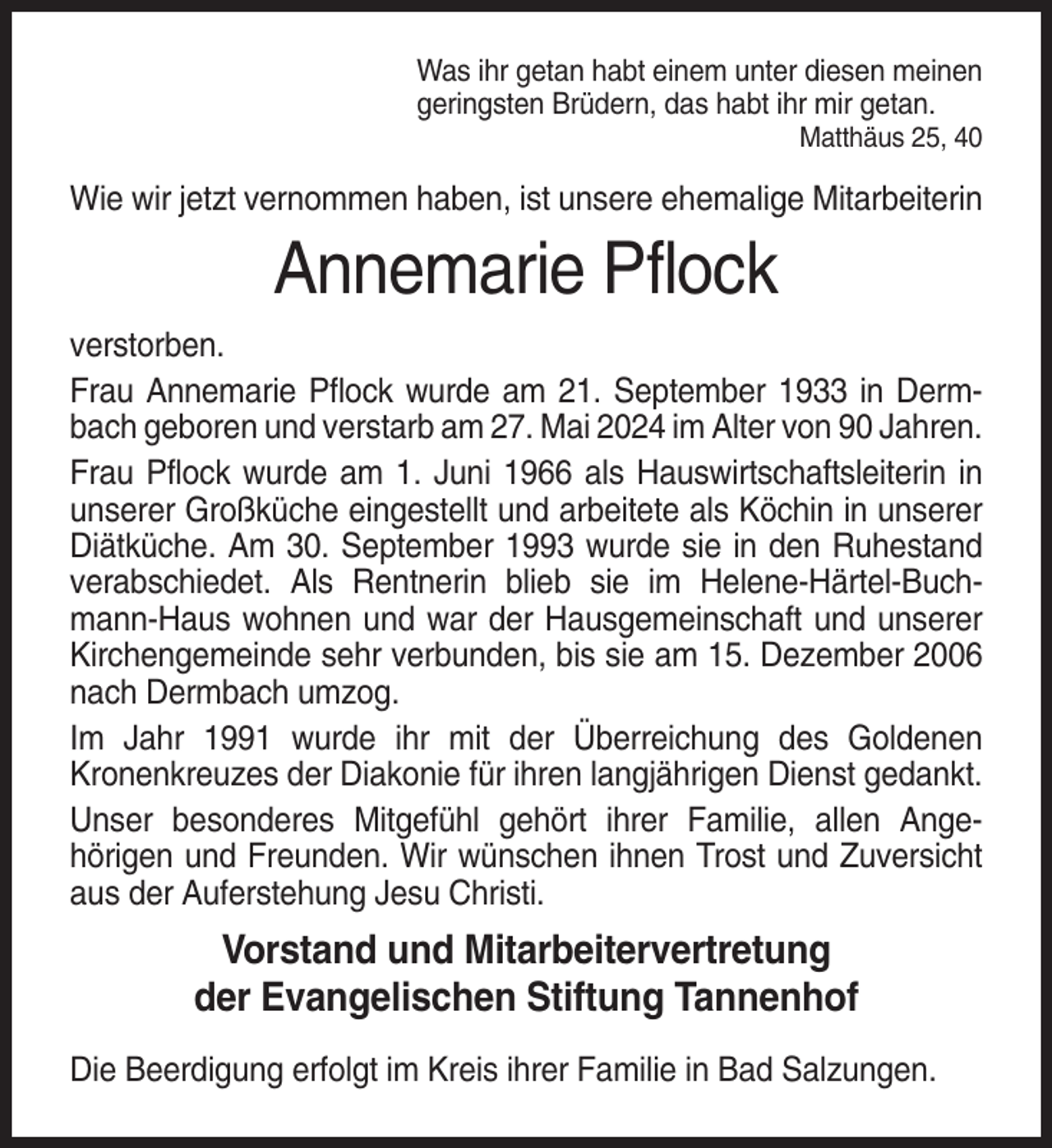 <p>Was ihr getan habt einem unter diesen meinen<br />geringsten Brüdern, das habt ihr mir getan.<br />Matthäus 25, 40</p><p>Wie wir jetzt vernommen haben, ist unsere ehemalige Mitarbeiterin</p><p>Annemarie Pflock<br />verstorben.<br />Frau Annemarie Pflock wurde am 21. September 1933 in Dermbach geboren und verstarb am 27. Mai 2024 im Alter von 90 Jahren.<br />Frau Pflock wurde am 1. Juni 1966 als Hauswirtschaftsleiterin in<br />unserer Großküche eingestellt und arbeitete als Köchin in unserer<br />Diätküche. Am 30. September 1993 wurde sie in den Ruhestand<br />verabschiedet. Als Rentnerin blieb sie im Helene-Härtel-Buchmann-Haus wohnen und war der Hausgemeinschaft und unserer<br />Kirchengemeinde sehr verbunden, bis sie am 15. Dezember 2006<br />nach Dermbach umzog.<br />Im Jahr 1991 wurde ihr mit der Überreichung des Goldenen<br />Kronenkreuzes der Diakonie für ihren langjährigen Dienst gedankt.<br />Unser besonderes Mitgefühl gehört ihrer Familie, allen Angehörigen und Freunden. Wir wünschen ihnen Trost und Zuversicht<br />aus der Auferstehung Jesu Christi.</p><p>Vorstand und Mitarbeitervertretung<br />der Evangelischen Stiftung Tannenhof<br />Die Beerdigung erfolgt im Kreis ihrer Familie in Bad Salzungen.</p>