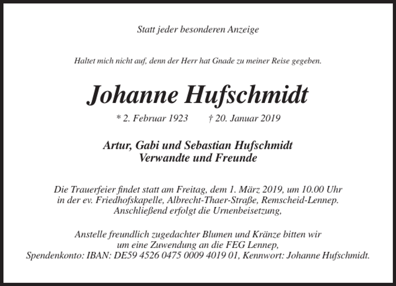 <p>Statt jeder besonderen Anzeige<br />Haltet mich nicht auf, denn der Herr hat Gnade zu meiner Reise gegeben.</p><p>Johanne Hufschmidt<br />* 2. Februar 1923</p><p>† 20. Januar 2019</p><p>Artur, Gabi und Sebastian Hufschmidt<br />Verwandte und Freunde<br />Die Trauerfeier findet statt am Freitag, dem 1. März 2019, um 10.00 Uhr<br />in der ev. Friedhofskapelle, Albrecht-Thaer-Straße, Remscheid-Lennep.<br />Anschließend erfolgt die Urnenbeisetzung,<br />Anstelle freundlich zugedachter Blumen und Kränze bitten wir<br />um eine Zuwendung an die FEG Lennep,<br />Spendenkonto: IBAN: DE59 4526 0475 0009 4019 01, Kennwort: Johanne Hufschmidt.</p>