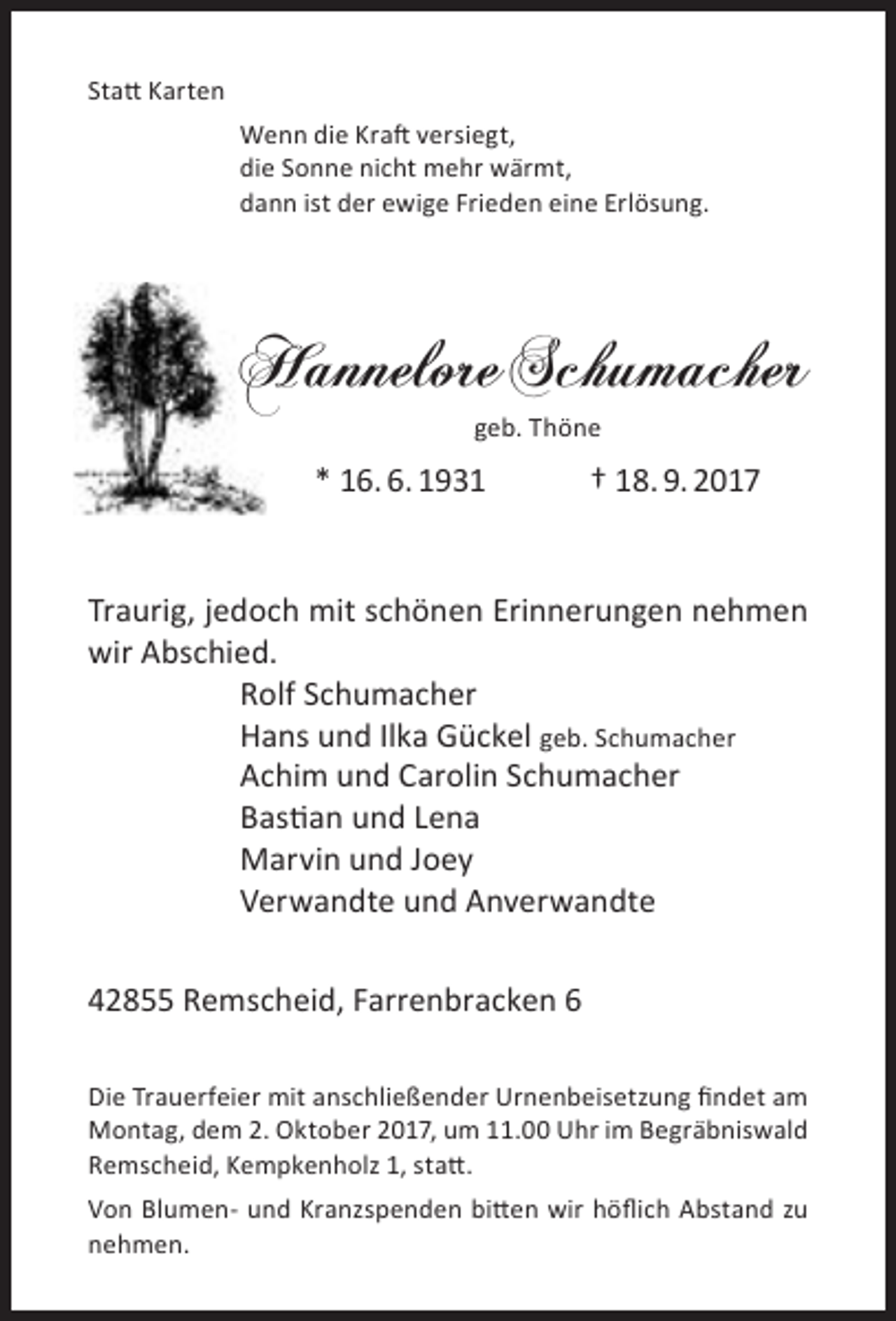 <p>Statt Karten<br />Wenn die Kraft versiegt,<br />die Sonne nicht mehr wärmt,<br />dann ist der ewige Frieden eine Erlösung.</p><p>Hannelore Schumacher<br />geb. Thöne</p><p>* 16. 6. 1931</p><p>† 18. 9. 2017</p><p>Traurig, jedoch mit schönen Erinnerungen nehmen<br />wir Abschied.<br />Rolf Schumacher<br />Hans und Ilka Gückel geb. Schumacher<br />Achim und Carolin Schumacher<br />Bastian und Lena<br />Marvin und Joey<br />Verwandte und Anverwandte<br />42855 Remscheid, Farrenbracken 6<br />Die Trauerfeier mit anschließender Urnenbeisetzung findet am<br />Montag, dem 2. Oktober 2017, um 11.00 Uhr im Begräbniswald<br />Remscheid, Kempkenholz 1, statt.<br />Von Blumen- und Kranzspenden bitten wir höflich Abstand zu<br />nehmen.</p>