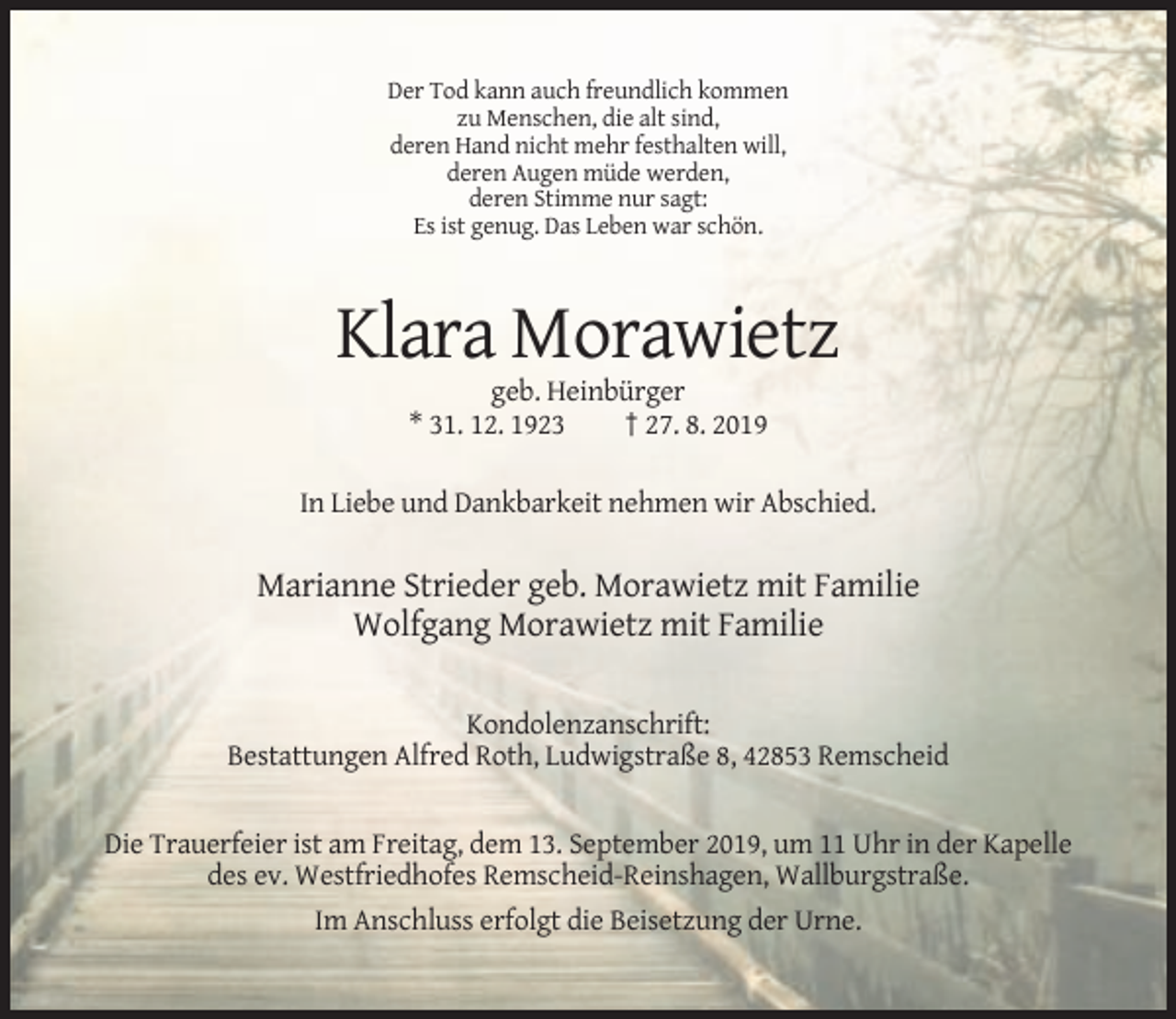 <p>Der Tod kann auch freundlich kommen<br />zu Menschen, die alt sind,<br />deren Hand nicht mehr festhalten will,<br />deren Augen müde werden,<br />deren Stimme nur sagt:<br />Es ist genug. Das Leben war schön.</p><p>Klara Morawietz<br />geb. Heinbürger<br />* 31. 12. 1923<br />† 27. 8. 2019<br />In Liebe und Dankbarkeit nehmen wir Abschied.</p><p>Marianne Strieder geb. Morawietz mit Familie<br />Wolfgang Morawietz mit Familie<br />Kondolenzanschrift:<br />Bestattungen Alfred Roth, Ludwigstraße 8, 42853 Remscheid</p><p>Die Trauerfeier ist am Freitag, dem 13. September 2019, um 11 Uhr in der Kapelle<br />des ev. Westfriedhofes Remscheid-Reinshagen, Wallburgstraße.<br />Im Anschluss erfolgt die Beisetzung der Urne.</p>