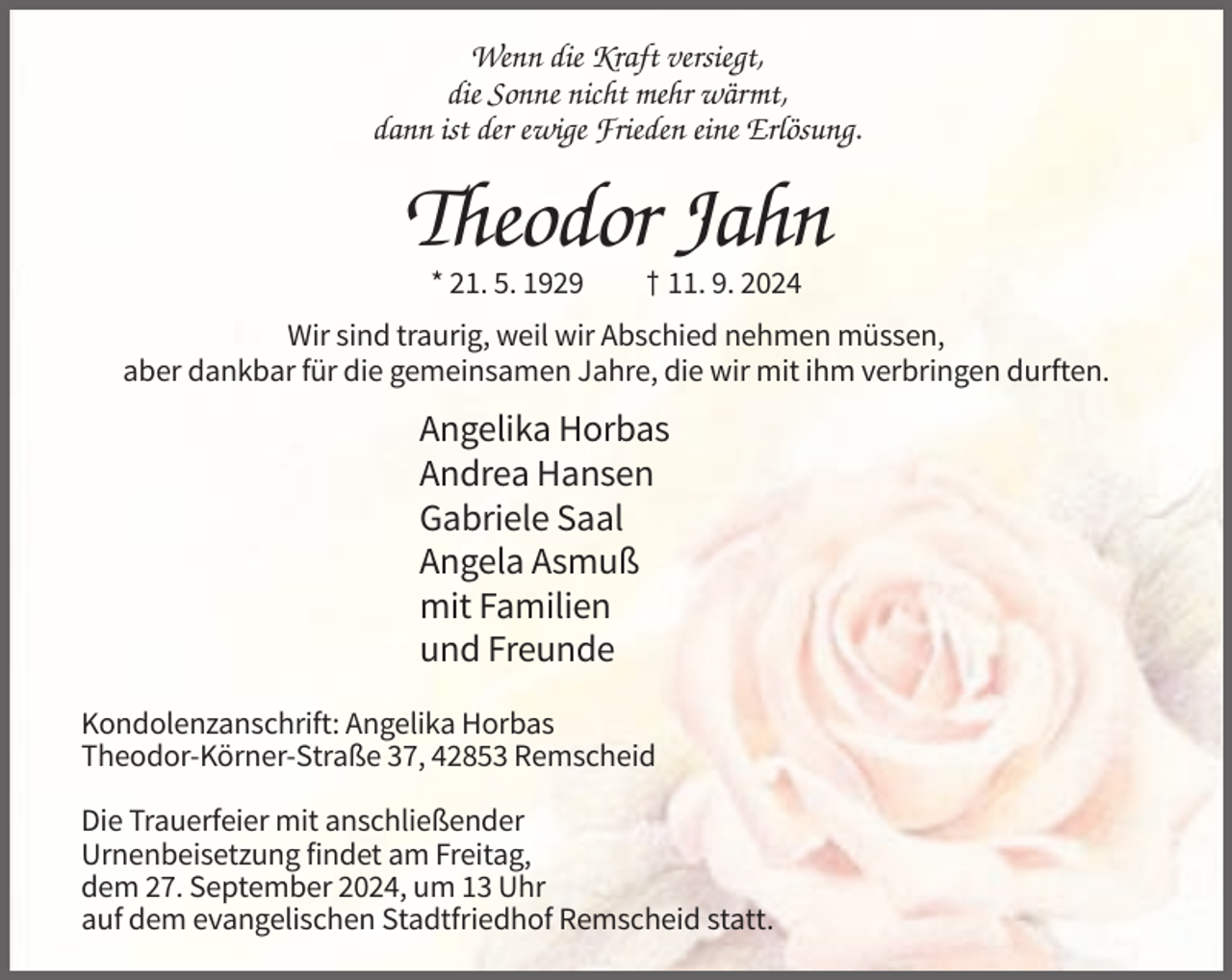 <p>Wenn die Kraft versiegt,<br />die Sonne nicht mehr wärmt,<br />dann ist der ewige Frieden eine Erlösung.</p><p>Theodor Jahn<br />* 21. 5. 1929</p><p>† 11. 9. 2024</p><p>Wir sind traurig, weil wir Abschied nehmen müssen,<br />aber dankbar für die gemeinsamen Jahre, die wir mit ihm verbringen durften.</p><p>Angelika Horbas<br />Andrea Hansen<br />Gabriele Saal<br />Angela Asmuß<br />mit Familien<br />und Freunde<br />Kondolenzanschrift: Angelika Horbas<br />Theodor-Körner-Straße 37, 42853 Remscheid<br />Die Trauerfeier mit anschließender<br />Urnenbeisetzung findet am Freitag,<br />dem 27. September 2024, um 13 Uhr<br />auf dem evangelischen Stadtfriedhof Remscheid statt.</p>
