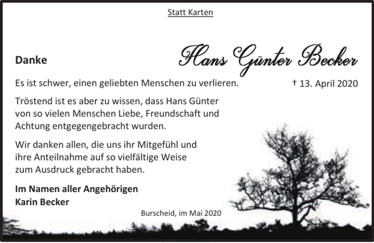 <p>Statt Karten</p><p>Danke<br />Es ist schwer, einen geliebten Menschen zu verlieren.<br />Tröstend ist es aber zu wissen, dass Hans Günter<br />von so vielen Menschen Liebe, Freundschaft und<br />Achtung entgegengebracht wurden.<br />Wir danken allen, die uns ihr Mitgefühl und<br />ihre Anteilnahme auf so vielfältige Weise<br />zum Ausdruck gebracht haben.<br />Im Namen aller Angehörigen<br />Karin Becker</p><p>Burscheid, im Mai 2020</p><p>† 13. April 2020</p>