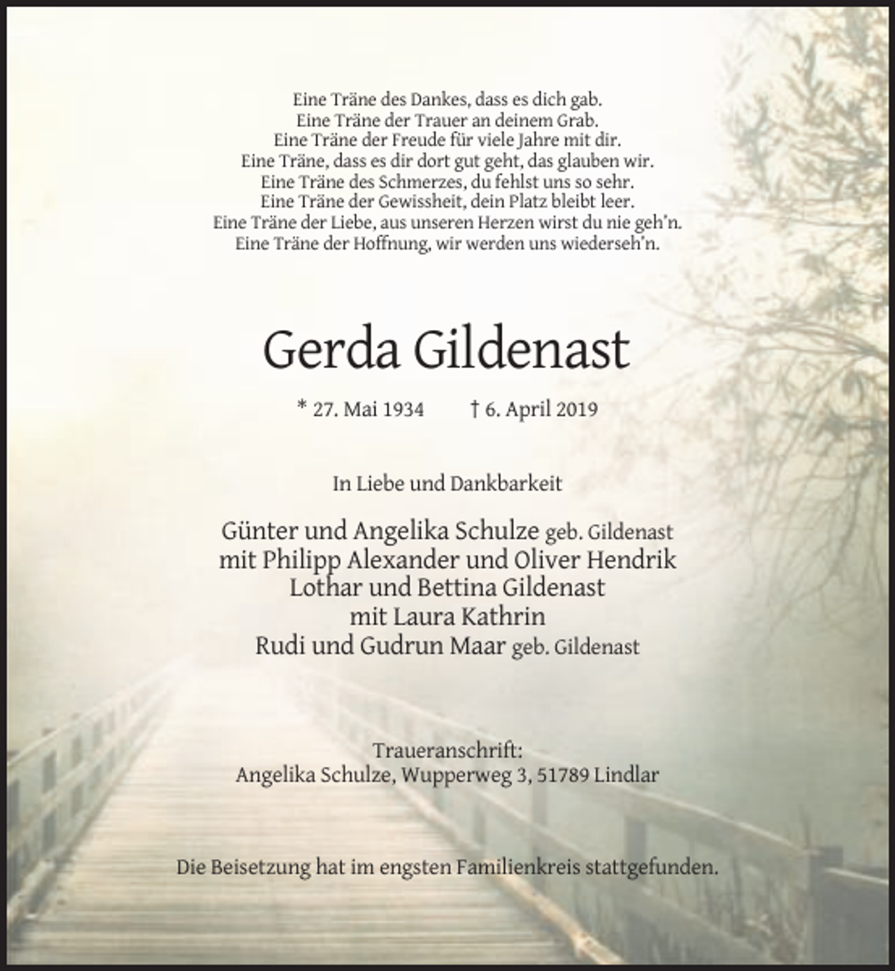 <p>Eine Träne des Dankes, dass es dich gab.<br />Eine Träne der Trauer an deinem Grab.<br />Eine Träne der Freude für viele Jahre mit dir.<br />Eine Träne, dass es dir dort gut geht, das glauben wir.<br />Eine Träne des Schmerzes, du fehlst uns so sehr.<br />Eine Träne der Gewissheit, dein Platz bleibt leer.<br />Eine Träne der Liebe, aus unseren Herzen wirst du nie geh’n.<br />Eine Träne der Hoffnung, wir werden uns wiederseh’n.</p><p>Gerda Gildenast<br />* 27. Mai 1934</p><p>† 6. April 2019</p><p>In Liebe und Dankbarkeit</p><p>Günter und Angelika Schulze geb. Gildenast<br />mit Philipp Alexander und Oliver Hendrik<br />Lothar und Bettina Gildenast<br />mit Laura Kathrin<br />Rudi und Gudrun Maar geb. Gildenast</p><p>Traueranschrift:<br />Angelika Schulze, Wupperweg 3, 51789 Lindlar</p><p>Die Beisetzung hat im engsten Familienkreis stattgefunden.</p>