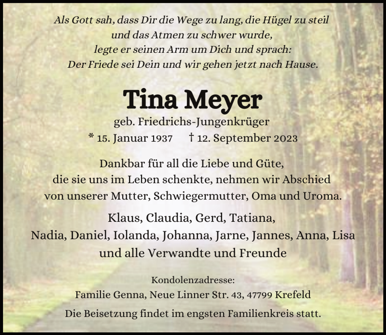 <p>Als Gott sah, dass Dir die Wege zu lang, die Hügel zu steil<br />und das Atmen zu schwer wurde,<br />legte er seinen Arm um Dich und sprach:<br />Der Friede sei Dein und wir gehen jetzt nach Hause.</p><p>Tina Meyer</p><p>geb. Friedrichs-Jungenkrüger<br />* 15. Januar 1937 † 12. September 2023<br />Dankbar für all die Liebe und Güte,<br />die sie uns im Leben schenkte, nehmen wir Abschied<br />von unserer Mutter, Schwiegermutter, Oma und Uroma.</p><p>Klaus, Claudia, Gerd, Tatiana,<br />Nadia, Daniel, Iolanda, Johanna, Jarne, Jannes, Anna, Lisa<br />und alle Verwandte und Freunde<br />Kondolenzadresse:</p><p>Familie Genna, Neue Linner Str. 43, 47799 Krefeld<br />Die Beisetzung findet im engsten Familienkreis statt.</p>