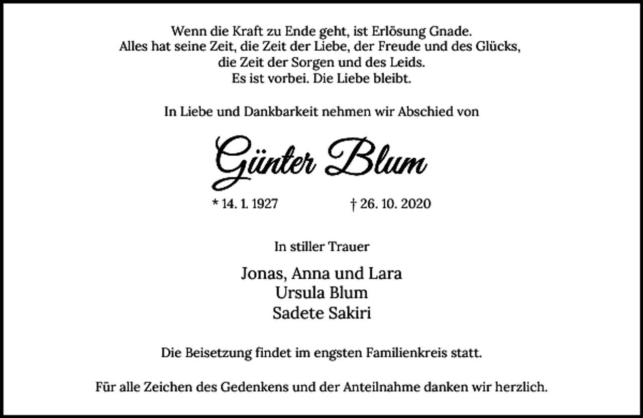<p>Wenn die Kraft zu Ende geht, ist Erlösung Gnade.<br />Alles hat seine Zeit, die Zeit der Liebe, der Freude und des Glücks,<br />die Zeit der Sorgen und des Leids.<br />Es ist vorbei. Die Liebe bleibt.<br />In Liebe und Dankbarkeit nehmen wir Abschied von</p><p>* 14. 1. 1927</p><p>† 26. 10. 2020</p><p>In stiller Trauer</p><p>Jonas, Anna und Lara<br />Ursula Blum<br />Sadete Sakiri<br />Die Beisetzung findet im engsten Familienkreis statt.<br />Für alle Zeichen des Gedenkens und der Anteilnahme danken wir herzlich.</p>