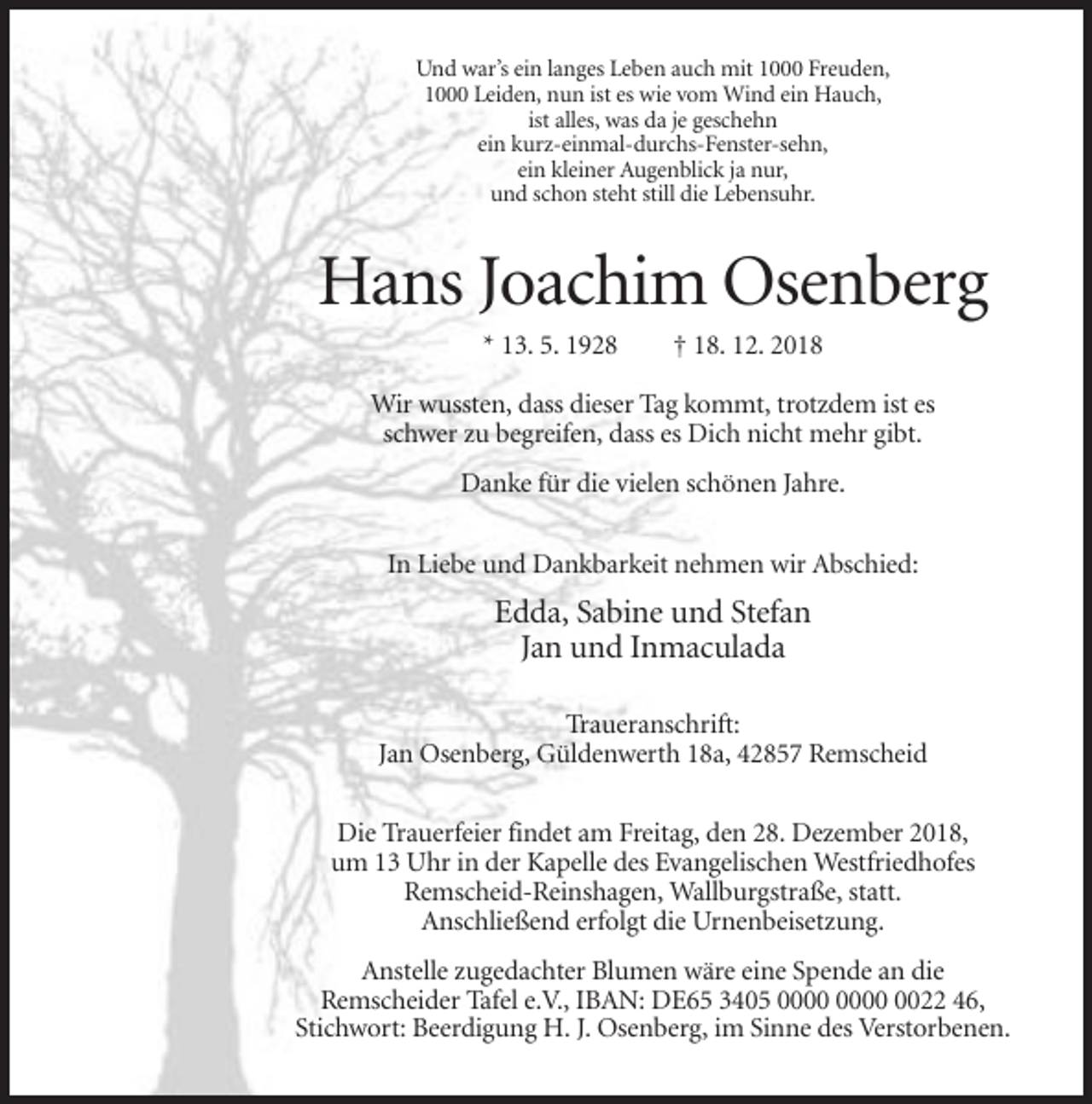 <p>Und war’s ein langes Leben auch mit 1000 Freuden,<br />1000 Leiden, nun ist es wie vom Wind ein Hauch,<br />ist alles, was da je geschehn<br />ein kurz-einmal-durchs-Fenster-sehn,<br />ein kleiner Augenblick ja nur,<br />und schon steht still die Lebensuhr.</p><p>Hans Joachim Osenberg<br />* 13. 5. 1928</p><p>† 18. 12. 2018</p><p>Wir wussten, dass dieser Tag kommt, trotzdem ist es<br />schwer zu begreifen, dass es Dich nicht mehr gibt.<br />Danke für die vielen schönen Jahre.<br />In Liebe und Dankbarkeit nehmen wir Abschied:</p><p>Edda, Sabine und Stefan<br />Jan und Inmaculada<br />Traueranschrift:<br />Jan Osenberg, Güldenwerth 18a, 42857 Remscheid<br />Die Trauerfeier findet am Freitag, den 28. Dezember 2018,<br />um 13 Uhr in der Kapelle des Evangelischen Westfriedhofes<br />Remscheid-Reinshagen, Wallburgstraße, statt.<br />Anschließend erfolgt die Urnenbeisetzung.<br />Anstelle zugedachter Blumen wäre eine Spende an die<br />Remscheider Tafel e.V., IBAN: DE65 3405 0022 46,<br />Stichwort: Beerdigung H. J. Osenberg, im Sinne des Verstorbenen.</p>