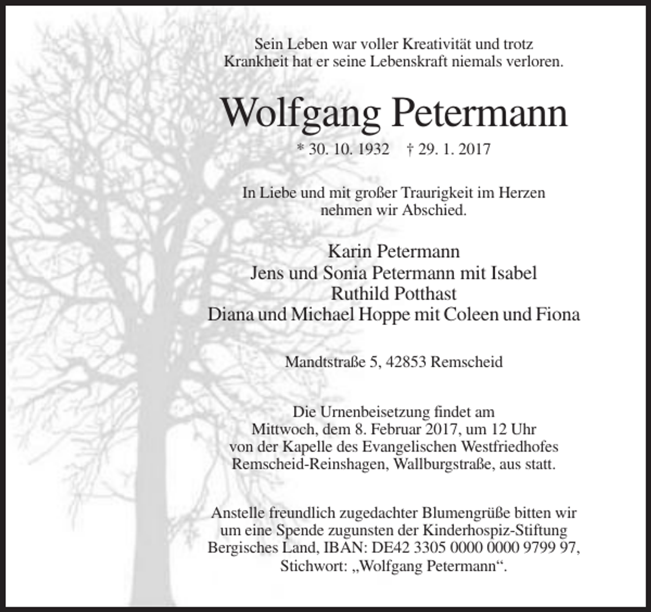 <p>Sein Leben war voller Kreativität und trotz<br />Krankheit hat er seine Lebenskraft niemals verloren.</p><p>Wolfgang Petermann<br />* 30. 10. 1932 † 29. 1. 2017<br />In Liebe und mit großer Traurigkeit im Herzen<br />nehmen wir Abschied.</p><p>Karin Petermann<br />Jens und Sonia Petermann mit Isabel<br />Ruthild Potthast<br />Diana und Michael Hoppe mit Coleen und Fiona<br />Mandtstraße 5, 42853 Remscheid<br />Die Urnenbeisetzung findet am<br />Mittwoch, dem 8. Februar 2017, um 12 Uhr<br />von der Kapelle des Evangelischen Westfriedhofes<br />Remscheid-Reinshagen, Wallburgstraße, aus statt.<br />Anstelle freundlich zugedachter Blumengrüße bitten wir<br />um eine Spende zugunsten der Kinderhospiz-Stiftung<br />Bergisches Land, IBAN: DE42 3305 9797,<br />Stichwort: „Wolfgang Petermann“.</p>